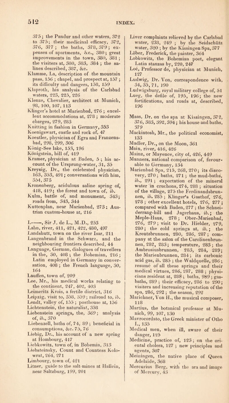 375 ; the Pandur and other waters, 372 to 375; their medicinal efficacy, 372, 376, 377 ; the baths, 378, 379 ; ex- penses of apartments, &c., 380; great improvements in the town, 380, 381 ; the visiters at, 380, 383, 384 ; the sa- lines described, 387, &c. Klamme, La, description of the mountain pass, 156 ; chapel, and prospect at, 157 ; its difficulty and dangers, 158, 159 Klaproth, his analysis of the Carlsbad waters, 223, 225, 226 Klenze, Chevalier, architect at Munich, 98, 100, 107, 113 Klinger’s hotel at Marienbad, 276 ; excel- lent accommodations at, 278 ; moderate charges, 279, 283 Knitting in fashion in Germany, 353 Koenigs wart, castle and rock of, 47 Koestler, physician of Egra and Franzens- bad, 298, 299, 306 Kbnig-See lake, 153, 196 Konigstein, hill of, 419 Kramer, physician at Baden, 5 ; his ac- count of the Ursprung-water, 31, 35 Kreysig, Dr., the celebrated physician, 163, 353, 491; conversations with him, 354, 375 Kronenberg, acidulous saline spring of, 418, 419; the forest and town of, ib. Kulm, battle of, and monument, 343; roads from, 343, 344 Kuttenplan, near Marienbad, 273 ; Aus- trian custom-house at, 216 L , Sir ,T. de L., M.D., 253 Lahn, river, 411, 421, 422, 480, 497 Landshutt, town on the river Isar, 211 Langenbrand in the Schwarz, and the neighbouring frontiers described, 44 Language, German, dialogues of travellers in the, 30, 408 ; the Bohemian, 216 ; Latin employed in Germany in conver- sation, 408 ; the French language, 30, 164 Lauffen, town of, 209 Lee, Mr., his medical works relating to the continent, 247, 402, 403 Leimeritz Krois, a fertile district, 316 Leipzig, visit to, 358, 359; railroad to, ib. Lendt, valley of, 155 ; posthouse at, 156 Lichtenstein, the naturalist, 358 Liebenstein springs, the, 369; analysis of, ib., 370 Liebenzell, baths of, 74, 89 ; beneficial in consumptions, &c. 75, 76 Liebig, Dr., his account of a new spring at Hombourg, 417 Liebkowitz, town of, in Bohemia, 313 Liebsteinsky, Count and Countess Kolo- wrat, 264, 271 Limbourg, town of, 421 Litner, guide to the salt-mines at Ilallein, near Saltzburg, 199, 201 Liver complaints relieved by the Carlsbad water, 238, 249 ; by the Seidschiitz water, 320 ; by the Kissingen Spa, 377 Lober, Frederick, the painter, 364 Lobkowitz, the Bohemian poet, elegant Latin stanzas by, 220, 247 Loe, Professor de, physician at Munich, 127 Ludwig, Dr. Von, correspondence with, 34, 35, 71, 190 Ludwigsburg, royal military college of, 51 Lueg, the defile of, 195, 196; the new fortifications, and roads at, described, 196 Maas, Dr. on the spa at Kissingen, 372, 376, 383, 392,394; his house and baths, 379 Mackintosh, Mr., the political economist, loo Madler, Dr., on the Moon, 361 Main, river, 416, 426 Mainz, or Mayence, city of, 426, 449 Manners, national comparison of, favour- able to Germany, 134 Marienbad Spa, 215, 268, 270; its disco- very, 270; baths, 271 ; the mud-baths, ib., 291 ; exportation of the mineral water in cruchons, 274, 288 ; situation of the village, 275 the Ferdinandsbrun- nen, ib. 285 ; Klinger’s Gasthof, 276, 278 ; other excellent hotels, 276, 277 ; compared with Baden, 277 ; the Schnei- derrang-hill and Jagerhaus, ib.; the Meple-Haus, 278; Ober-Marienbad, 276, 279 ; visit to Dr. Hielder, 279, 280; the cold springs at, ib.; the Kreutzbrunnen, 280, 286, 287; com- pany at the salon of the Carolinenbrun- nen, 282, 283; temperature, 283; the Ambrosiusbrunnen, 283, 284, 289; the Marienbrunnen, 284 ; its carbonic acid gas, ib. 285 ; the Waidquelle, 286 ; resume of all these springs and their medical virtues, 286, 287, 288 ; physi- cians resident at, 288 ; baths, 989 ; gas- baths, 289 ; their efficacy, 286 to 290; visiters and increasing reputation of the spa, 286, 292 ; the season, 292 Marichner, V on H., the musical composer, 118 Martius, the botanical professor at Mu- nich, 99, 107, 130 Mavrocordato, the Greek minister of Otho I., 135 Medical men, when ill, aware of their danger, 125 Medicine, practice of, 123; on the ori- ental cholera, 127 ; new principles and agents, 307 Meiningen, the native place of Queen Adelaide, 368 Mercurius Berg, with the ara and image of Mercury, 43