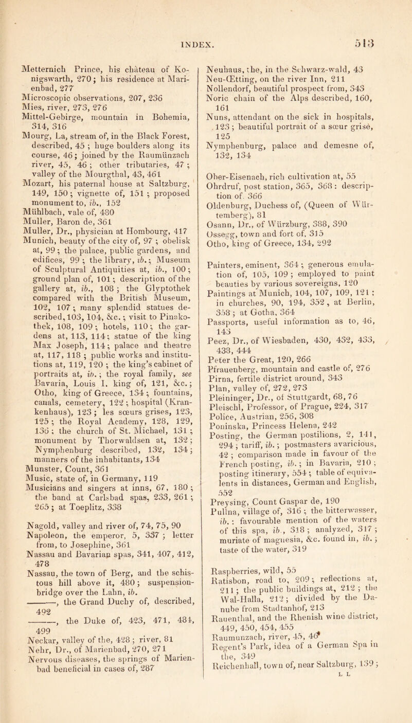 Metternicb Prince, bis chateau of Ko- nigswarth, 270; bis residence at Mari- enbad, 277 Microscopic observations, 207, 236 Mies, river, 273, 276 Mittel-Gebirge, mountain in Bohemia, 314, 316 Mourg, La, stream of, in the Black Forest, described, 45 ; huge boulders along its course, 46; joined by the Raumlinzach river, 45, 46 ; other tributaries, 47 ; valley of the Mourgthal, 43, 461 Mozart, his paternal house at Saltzburg, 149, 150; vignette of, 151 ; proposed monument to, ib., 152 Mlihlbach, vale of, 480 Muller, Baron de, 361 Muller, Dr., physician at Hombourg, 417 Munich, beauty of the city of, 97 ; obelisk at, 99; the palace, public gardens, and edifices, 99; the library, ib.; Museum of Sculptural Antiquities at, ib., 100; ground plan of, 101; description of the gallery at, ib., 108 ; the Glyptothek compared with the British Museum, 102, 107 ; many splendid statues de- scribed, 103, 104, &c.; visit to Pinako- thek, 108, 109; hotels, 110; the gar- dens at, 113, 114; statue of the king Max Joseph, 114; palace and theatre at, 117, 118 ; public works and institu- tions at, 119, 120 ; the king’s cabinet of portraits at, ib.; the royal family, see Bavaria, Louis I. king of, 121, &c.; Otho, king of Greece, 134 ; fountains, canals, cemetery, 122 ; hospital (Kran- kenhaus), 123 ; les sceurs grises, 123, 125 ; the Royal Academy, 128, 129, 136 ; the church of St. Michael, 131 ; monument by Thorwaldsen at, 132; Nymphenburg described, 132, 134; manners of the inhabitants, 134 Munster, Count, 361 Music, state of, in Germany, 119 Musicians and singers at inns, 67, 180 ; the band at Carlsbad spas, 233, 261 ; 265 ; at Toeplitz, 338 Nagold, valley and river of, 74, 75, 90 Napoleon, the emperor, 5, 337 ; letter from, to Josephine, 361 Nassau and Bavarian spas, 341, 407, 412, 478 Nassau, the town of Berg, and the schis- tous hill above it, 480; suspension- bridge over the Lahn, ib. , the Grand Duchy of, described, 402 1—, the Duke of, 423, 471, 481, 499 Neckar, valley of the, 428 ; river, 81 Nehr, Dr., of Marienbad, 270, 271 Nervous diseases, the springs of Marien- bad beneficial in cases of, 287 Neuhaus, the, in the Schwarz-wald, 43 Neu-GEtting, on the river Inn, 211 Nollendorf, beautiful prospect from, 343 Noric chain of the Alps described, 160, 161 Nuns, attendant on the sick in hospitals, . 123 ; beautiful portrait of a sosur grise, 125 Nymphenburg, palace and demesne of, 132, 134 Ober-Eisenach, rich cultivation at, 55 Ohrdruf, post station, 365, 368 : descrip- tion of. 366 Oldenburg, Duchess of, (Queen of W iir- temberg), 81 Osann, Dr., of Wurzburg, 388, 390 Ossegg, town and fort of, 315 Otho, king of Greece, 134, 292 Painters, eminent, 364 ; generous emula- tion of, 105, 109; employed to paint beauties by various sovereigns, 120 Paintings at Munich, 104, 107, 109, 121 ; in churches, 90, 194, 352 , at Berlin, 358 ; at Gotha, 364 Passports, useful information as to, 46, 143 Peez, Dr., of Wiesbaden, 430, 432, 433, 438, 444 Peter the Great, 120, 266 Pfrauenberg, mountain and castle of, 276 Pirna, fertile district around, 343 Plan, valley of, 272,273 Pleininger, Dr., of Stuttgardt, 68, 76 Pleischl, Professor, of Prague, 224, 317 Police, Austrian, 256, 308 Poninska, Princess Helena, 242 Posting, the German postilions, 2, 141, 294 ; tariff, ib.; postmasters avaricious, 42 ; comparison made in favour of the French posting, ib.; in Bavaria, 210; posting itinerary, 554 ; table of equiva- lents in distances, German and English, 552 Preysing, Count Gaspar de, 190 Pullna, village of, 316 ; the bitterwasser, ib. : favourable mention of the waters of this spa, ib., 318; analyzed, 317; muriate of magnesia, &c. found in, ib. ; taste of the water, 319 Raspberries, wild, 55 Ratisbon, road to, 209 ; reflections at, 211; the public buildings at, 212; the Wal-Halla, 212; divided by the Da- nube from Stadtanhof, 213 Rauenthal, and the Rhenish wine district, 449, 450, 454, 455 Raumunzach, river, 45, 4(? Regent’s Park, idea of a German Spa in the, 349 Reichenhafl, town of, near Saltzburg, 139 , h L