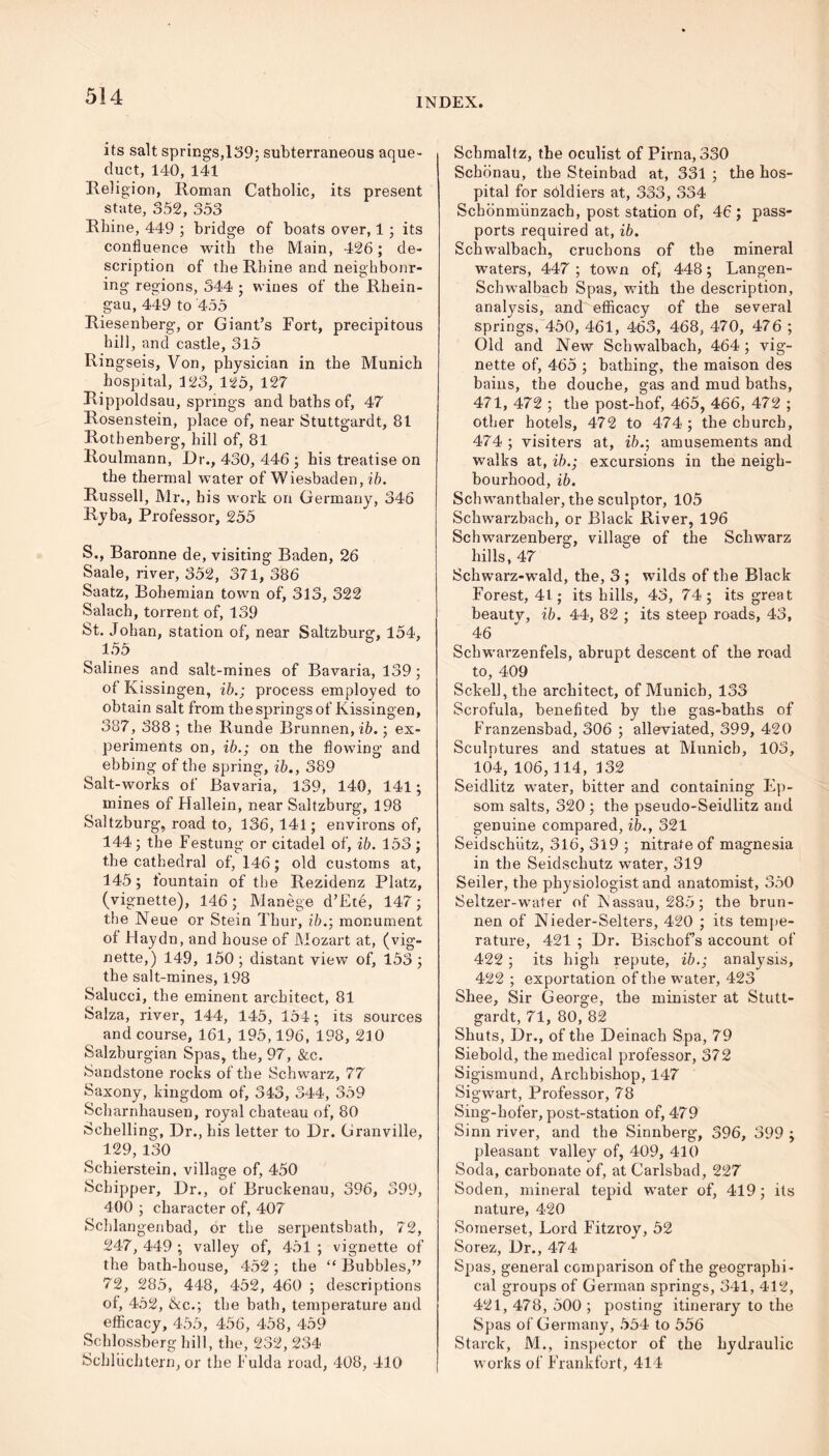 INDEX. its salt springs,139; subterraneous aque- duct, 140, 141 Religion, Roman Catholic, its present state, 352, 353 Rhine, 449 ; bridge of boats over, 1; its confluence with the Main, 426; de- scription of the Rhine and neighbour- ing regions, 344 ; wines of the Rhein- gau, 449 to 455 Riesenherg, or Giant’s Fort, precipitous hill, and castle, 3l5 Rin gseis, Von, physician in the Munich hospital, 123, 125, 127 Rippoldsau, springs and baths of, 47 Rosenstein, place of, near Stuttgardt, 81 Rothenherg, hill of, 81 Roulmann, Dr., 430, 446 ; his treatise on the thermal water of Wiesbaden, ib. Russell, Mr., his work on Germany, 346 Ryba, Professor, 255 S., Baronne de, visiting Baden, 26 Saale, river, 352, 371, 386 Saatz, Bohemian town of, 313, 322 Salach, torrent of, 139 St. Johan, station of, near Saltzburg, 154, 155 Salines and salt-mines of Bavaria, 139; of Kissingen, ib.; process employed to obtain salt from the springs of Kissingen, 387, 388 ; the Runde Brunnen,i5.; ex- periments on, ib.; on the flowing and ebbing of the spring, ib., 389 Salt-works of Bavaria, 139, 140, 141; mines of Hallein, near Saltzburg, 198 Saltzburg, road to, 136,141; environs of, 144; the Festung or citadel of, ib. 153 ; the cathedral of, 146; old customs at, 145; fountain of the Rezidenz Platz, (vignette), 146; Manege d’Ete, 147; the Neue or Stein Thur, ib.; monument of Haydn, and house of Mozart at, (vig- nette,) 149, 150 ; distant view of, 153 ; the salt-mines, 198 Salucci, the eminent architect, 81 Salza, river, 144, 145, 154; its sources and course, 161, 195,196, 198, 210 Salzburgian Spas, the, 97, &c. Sandstone rocks of the Schwarz, 77 Saxony, kingdom of, 343, 344, 359 Scharnhausen, royal chateau of, 80 Schelling, Dr., his letter to Dr. Granville, 129, 130 Scbierstein, village of, 450 Schipper, Dr., of Bruckenau, 396, 399, 400 ; character of, 407 Schlangenbad, or the serpentsbatb, 72, 247, 449 ; valley of, 451 ; vignette of the bath-house, 452 ; the “ Bubbles,” 72, 285, 448, 452, 460 ; descriptions of, 452, &c.; the bath, temperature and efficacy, 455, 456, 458, 459 Schlossberg hill, the, 232, 234 Schluchtern, or the Fulda road, 408, 410 Schmaltz, the oculist of Pirna, 330 Schiinau, the Steinbad at, 331 ; the hos- pital for soldiers at, 333, 334 Scbonmunzach, post station of, 46 ; pass- ports required at, ib. Schwalbach, crucbons of the mineral waters, 447 ; town of, 448; Langen- Schwalbacb Spas, with the description, analysis, and efficacy of the several springs, 450, 461, 463, 468, 470, 476 ; Old and New Schwalbach, 464 ; vig- nette of, 465 ; bathing, the maison des bains, the douche, gas and mud baths, 471, 472 ; the post-hof, 465, 466, 472 ; other hotels, 472 to 474; the church, 474 ; visiters at, ib.; amusements and walks at, ib.; excursions in the neigh- bourhood, ib. Schwanthaler, the sculptor, 105 Schwarzbach, or Black River, 196 Schwarzenberg;, villag-e of the Schwarz hills, 47 Schwarz-wald, the, 3 ; wilds of the Black Forest, 41; its bills, 43, 74; its great beautv, ib. 44, 82 ; its steep roads, 43, 46 Schwarzenfels, abrupt descent of the road to, 409 Sckell,the architect, of Munich, 133 Scrofula, benefited by the gas-baths of Franzensbad, 306 ; alleviated, 399, 420 Sculptures and statues at Munich, 103, 104, 106,114, 132 Seidlitz water, bitter and containing Ep- som salts, 320 ; the pseudo-Seidlitz and genuine compared, ib., 321 Seidschiitz, 316, 319 ; nitrate of magnesia in the Seidschutz water, 319 Seiler, the physiologist and anatomist, 350 Seltzer-water of Nassau, 285; the brun- nen of Nieder-Selters, 420 ; its tempe- rature, 421 ; Dr. Bischof’s account of 422 ; its high repute, ib.; analysis, 422 ; exportation of the water, 423 Shee, Sir George, the minister at Stutt- gardt, 71, 80, 82 Shuts, Dr., of the Deinach Spa, 79 Siebold, the medical professor, 372 Sigismund, Archbishop, 147 Sigwart, Professor, 78 Sing-hofer, post-station of, 479 Sinn river, and the Sinnberg, 396, 399 ; pleasant valley of, 409, 410 Soda, carbonate of, at Carlsbad, 227 Soden, mineral tepid water of, 419; its nature, 420 Somerset, Lord Fitzroy, 52 Sorez, Dr., 474 Spas, general comparison of the geographi- cal groups of German springs, 341, 412, 421, 478, 500 ; posting itinerary to the Spas of Germany, 554 to 556 Starck, M., inspector of the hydraulic works of Frankfort, 414