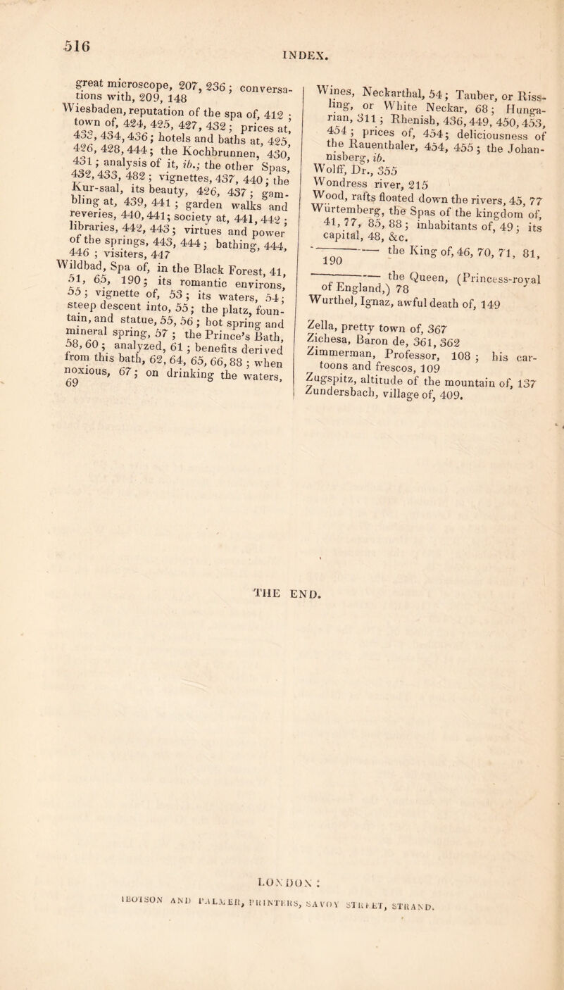INDEX. great microscope, 207, 236 ; conversa- tions with, 209, 148 Wiesbaden, reputation of the spa of 412 • town of, 424, 425, 427, 432 ; prices at’ 4jc, 434,436; hotels and baths at, 425* 4.6,428,444; the Kochbrunnen, 430* 431; analysis of it, if?.; the other Spas' 432, 433, 482 ; vignettes, 437, 440; the Rur-saal, its beauty, 426, 437; gam- bling at, 439,441; garden walks and reveries, 440,441; society at, 441 442 • libraries, 442, 443; virtues and power’ ot the springs, 443, 444; bathing, 444, 446 ; visiters, 447 0 Wildbad^, Spa of, in the Black Forest, 41, 51, 60, 190; its romantic environs 5o; vignette of, 53 ; its waters, 54 ■ steep descent into, 55; the platz, foun- tain, and statue, 55, 56 ; hot spring and mineral spring, 57 ; the Prince’s Bath, 58, 60 ; analyzed, 61 ; benefits derived from this bath, 62, 64, 65, 66, 88 ; when noxious, 67; on drinking the waters, 69 Wines, Neckarthal, 54; Tauber, or Riss- Jmg, or White Neckar, 68; Hunga- rian, 311; Rhenish, 436, 449, 450, 453, Pr^ces 454; deliciousness of the Rauenthaler, 454, 455 ; the Johan- nisberg, ib. Wolff, Dr., 355 Wondress river, 215 Wood, rafts floated down the rivers 45 77 Wurtemberg, the Spas of the kingdom’of, 41, 7 7, 85, 88 ; inhabitants of, 49 ; its capital, 48, &c. ~190 the King °f’ 46, 70, 71 ’ 81’ the Queen, (Princess-royal of England,) 78 Wurthel, Ignaz, awful death of, 149 Zella, pretty town of, 367 Zichesa, Baron de, 361, 362 Zimmerman, Professor, 108 ; his car- toons and frescos, 109 Zugspitz, altitude of the mountain of, 137 Zundersbach, village of, 409. the end. LONDON : 11301 SON AN1) I'.lLNiliii, PUINTKHS, SAVOY SI lil11ST, STIIAND.
