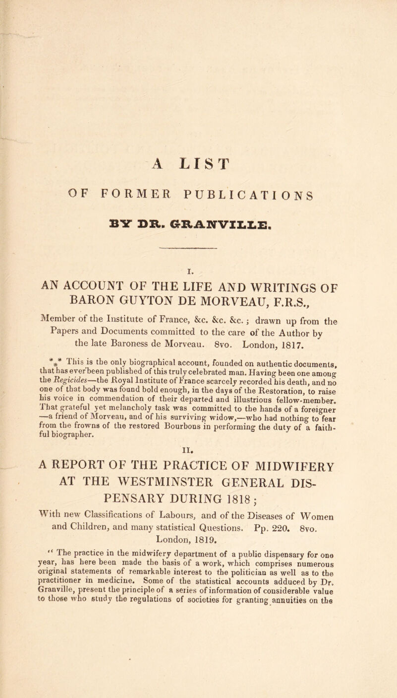 A LIS T OF FORMER PUBLICATIONS BY DR. GRAHVILLE. i. AN ACCOUNT OF THE LIFE AND WRITINGS OF BARON GUYTON DE MORVEAU, F.R.S., Member of the Institute of France, &c. &c. &c.; drawn up from the Papers and Documents committed to the care of the Author by the late Baroness de Morveau. 8vo. London, 1817. *** This is the only biographical account, founded on authentic documents, that has ever been published of this truly celebrated man. Having been one amon0, the Regicides—the Royal Institute of France scarcely recorded his death, and no one of that body was found bold enough, in the days of the Restoration, to raise his voice in commendation of their departed and illustrious fellow-member. That grateful yet melancholy task was committed to the hands of a foreigner •—a friend of Morveau, and of his surviving widow,—who had nothing to fear from the frowns of the restored Bourbons in performing the duty of a faith- ful biographer. J II. A REPORT OF THE PRACTICE OF MIDWIFERY AT THE WESTMINSTER GENERAL DIS- PENSARY DURING 1818; With new Classifications of Labours, and of the Diseases of Women and Children, and many statistical Questions. Pp. 220. 8vo. London, 1819. The practice in the midwifery department of a public dispensary for one year, has here been made the basis of a work, which comprises numerous original statements of remarkable interest to the politician as well as to the practitioner in medicine. Some of the statistical accounts adduced by Dr, Granville, present the principle of a series of information of considerable value to those who study the regulations of societies for granting annuities on the