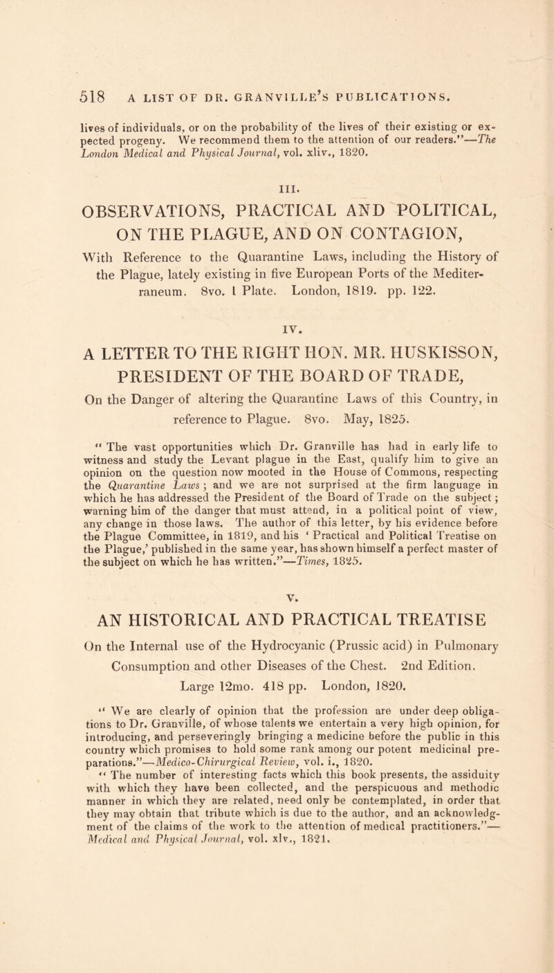 lives of individuals, or on the probability of the lives of their existiug or ex- pected progeny. We recommend them to the attention of our readers.”—The London Medical and Physical Journal, vol. xliv., 1820. III. OBSERVATIONS, PRACTICAL AND POLITICAL, ON THE PLAGUE, AND ON CONTAGION, With Reference to the Quarantine Laws, including the History of the Plague, lately existing in five European Ports of the Mediter- raneum. 8vo. I Plate. London, 1819. pp. 122. IV. A LETTER TO THE RIGHT HON. MR. HUSKISSON, PRESIDENT OF THE BOARD OF TRADE, On the Danger of altering the Quarantine Laws of this Country, in reference to Plague. 8vo. May, 1825. “ The vast opportunities which Dr. Granville has had in early life to witness and study the Levant plague in the East, qualify him to give an opinion on the question now mooted in the House of Commons, respecting the Quarantine Laws ; and we are not surprised at the firm language in which he has addressed the President of the Board of Trade on the subject; warning him of the danger that must attend, in a political point of view, any change in those laws. The author of thi3 letter, by his evidence before the Plague Committee, in 1819, and his ‘ Practical and Political Treatise on the Plague/ published in the same year, has shown himself a perfect master of the subject on which he has written.’!—Times, 1825. V. AN HISTORICAL AND PRACTICAL TREATISE On the Internal use of the Hydrocyanic (Prussic acid) in Pulmonary Consumption and other Diseases of the Chest. 2nd Edition. Large 12mo. 418 pp. London, 1820. “We are clearly of opinion that the profession are under deep obliga- tions to Dr. Granville, of whose talents we entertain a very high opinion, for introducing, and perseveringly bringing a medicine before the public in this country which promises to hold some rank among our potent medicinal pre- parations.”—Medico-Chirurgical Review, vol. i., 1820. “ The number of interesting facts which this book presents, the assiduity with which they have been collected, and the perspicuous and methodic manner in which they are related, need only be contemplated, in order that they may obtain that tribute which is due to the author, and an acknowledg- ment of the claims of the work to the attention of medical practitioners.”— Medical and Physical Journal, vol. xlv., 1821.