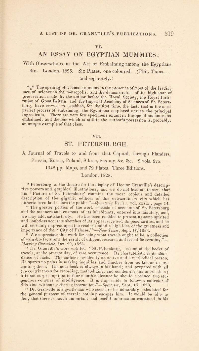 VI. AN ESSAY ON EGYPTIAN MUMMIES; With Observations on the Art of Embalming among the Egyptians 4to. London, 1825. Six Plates, one coloured. (Phil. Trans., and separately.) *** The opening of a female mummy in the presence of most of the leading men of science in the metropolis, and the demonstration of its high state of preservation made by the author before the Royal Society, the Royal Insti- tution of Great Britain, and the Imperial Academy of Sciences of St. Peters- burg, have served to establish, for the first time, the fact, that in the most perfect process of embalming, the Egyptians employed wax as the principal ingredients. There are very few specimens extant in Europe of mummies so embalmed, and the one which is still in the author’s possession is, probably, an unique example of that class. VII. ST. PETERSBURGH. A Journal of Travels to and from that Capital, through Flanders, Prussia, Russia, Poland, Silesia, Saxony, &c. &c. 2 vols. 8vo. 1342 pp. Maps, and 72 Plates. Three Editions. London, 1828. “ Petersburg is the theatre for the display of Doctor Granville’s descrip- tive powers and graphical illustrations; and we do not hesitate to say, that his ‘ Picture of St. Petersburg’ contains the most copious and detailed description of the gigantic edifices of this extraordinary city which has hitherto been laid before the public.”—Quarterly Review, vol. xxxix., page 14, “ The greater portion of the work consists of accounts of St. Petersburg and the manners and customs of its inhabitants, entered into minutely, and, we may add, satisfactorily. He has been enabled to present us some spirited and doubtless accurate sketches of its appearance and its peculiarities, and he will certainly impress upon the reader’s mind a high idea of the greatness and importance of the ‘ City of Palaces.”'-—New Times, Sept. IT, 1828. “ We appreciate this work for being what travels ought to be, a collection of valuable facts and the result of diligent research and scientific scrutiny.”—- Morning Chronicle, Oct. 29, 1828. “ Dr. Granville’s work entitled ‘ St. Petersburg,’ is one of the books of travels, at the present day, of rare occurrence. Its characteristic is its abun- dance of facts. The author is evidently an active and a methodical person. He spares no pains in making inquiries and flinches from no labour in re- cording them. His note book is always in bis hand; and prepared with all the contrivances for recording, methodizing, and condensing his information ; it is not surprising that in four month’s absence he should produce two stu- pendous volumes of intelligence. It is impossible to follow a collector of this kind without gathering instruction.”—Spectator, Sept. 13, 1828. “ Dr. Granville is a gentleman who seems to be admirably calculated for the general purpose of travel; nothing escapes him. It would be idle to deny that there is much important and useful information contained in his