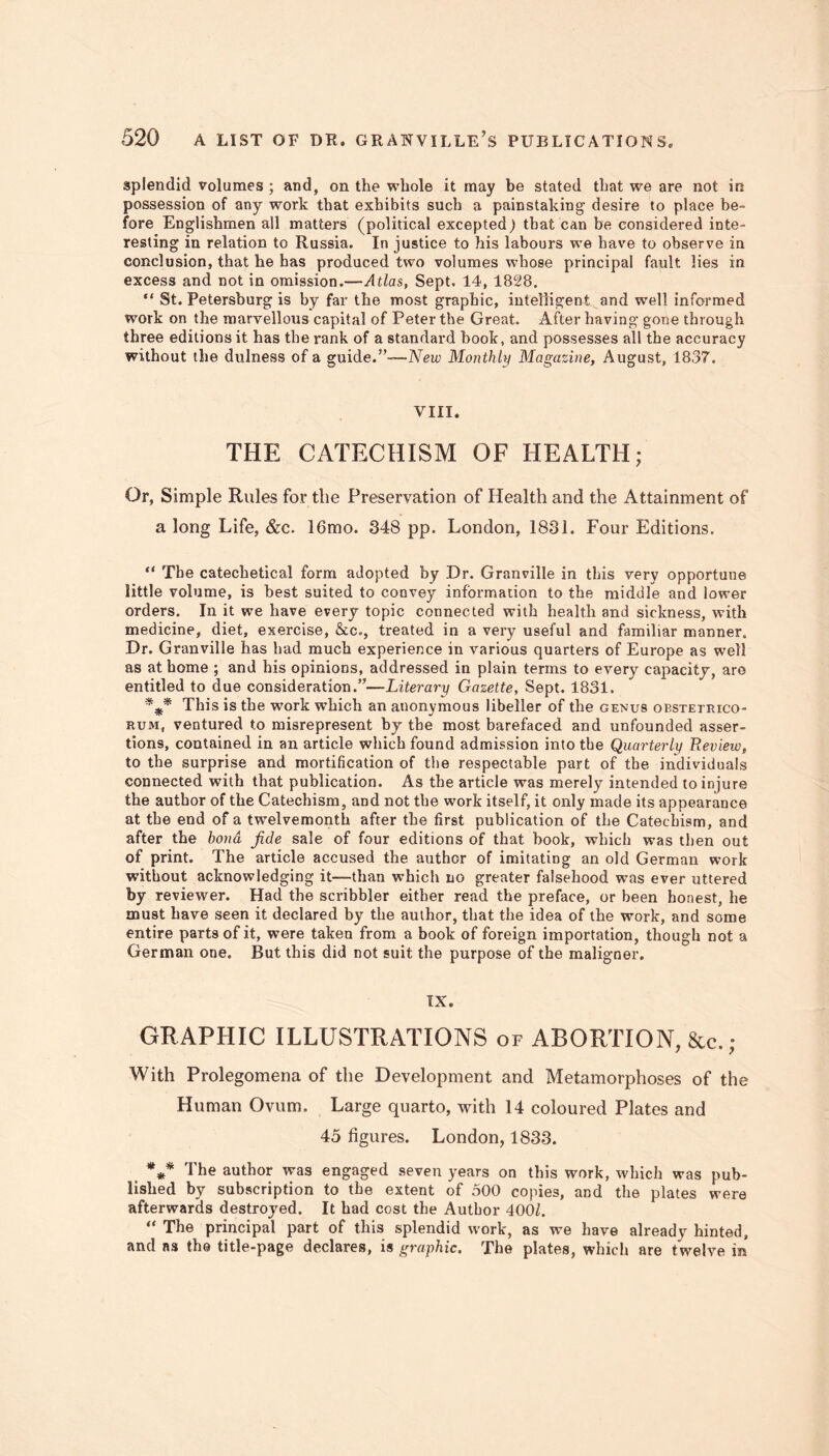 splendid volumes ; and, on the whole it may be stated that we are not in possession of any work that exhibits such a painstaking desire to place be- fore Englishmen all matters (political excepted) that can be considered inte- resting in relation to Russia. In justice to his labours we have to observe in conclusion, that he has produced two volumes whose principal fault lies in excess and not in omission.—Atlas, Sept, 14, 1828. “ St. Petersburg is by far the most graphic, intelligent and well informed work on the marvellous capital of Peter the Great. After having gone through three editions it has the rank of a standard book, and possesses all the accuracy without the dulness of a guide.”-— New Monthly Magazine, August, 1837. VIII. THE CATECHISM OF HEALTH; Or, Simple Rules for the Preservation of Health and the Attainment of a long Life, &c. 16mo. 348 pp. London, 1831. Four Editions. “ The catechetical form adopted by Dr. Granville in this very opportune little volume, is best suited to convey information to the middle and lower orders. In it we have every topic connected with health and sickness, with medicine, diet, exercise, &c„, treated in a very useful and familiar manner. Dr. Granville has had much experience in various quarters of Europe as well as at home ; and his opinions, addressed in plain terms to every capacity, are entitled to due consideration.”—Literary Gazette, Sept. 1831. *** This is the work which an anonymous libeller of the genus obstetrico- rum, ventured to misrepresent by the most barefaced and unfounded asser- tions, contained in an article which found admission into the Quarterly Review, to the surprise and mortification of the respectable part of the individuals connected with that publication. As the article was merely intended to injure the author of the Catechism, and not the work itself, it only made its appearance at the end of a twelvemonth after the first publication of the Catechism, and after the bond fide sale of four editions of that book, which was then out of print. The article accused the author of imitating an old German work without acknowledging it—than which no greater falsehood was ever uttered by reviewer. Had the scribbler either read the preface, or been honest, he must have seen it declared by the author, that the idea of the work, and some entire parts of it, were taken from a book of foreign importation, though not a German one. But this did not suit the purpose of the maligner. IX. GRAPHIC ILLUSTRATIONS of ABORTION, &c.; With Prolegomena of the Development and Metamorphoses of the Human Ovum. Large quarto, with 14 coloured Plates and 45 figures. London, 1833. *** The author was engaged seven years on this work, which was pub- lished by subscription to the extent of 500 copies, and the plates were afterwards destroyed. It had cost the Author 400Z. “ The principal part of this splendid work, as we have already hinted, and as the title-page declares, is graphic. The plates, which are twelve in