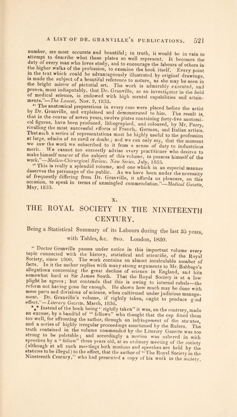 number, are most accurate and beautiful; in truth, it would be in vain to attempt to describe wbat these plates so well represent. It becomes the duty ot every man who loves study, and to encourage the labours of others in the higher walks of the profession, to examine the book itself. Every point m the text which could be advantageously illustrated by original drawings is made the subject of a beautiful reference to nature, as she may be seen°in the bright mirror of pictorial art. The work is admirably executed, and proves, most indisputably, that Dr. Granville, as an investigator in the field of medical science, is endowed with high mental capabilities and attain- ments. — The Lancet, Nov. 2, 1833. preparations in everv case were placed before the artist by Dr. Granville, and explained and demonstrated to him. The result is, that in the course of seven years, twelve plates containing forty-five anatomi- cal figures, have been produced, lithographed, and coloured, by Mr. Perrv rivalling the most successful efforts of French, German, and Italian artists! 1 hat such a series of representations must be highly useful to the profession at large, admits of no cavil or doubt; and we can only say, that the moment we saw the work we subscribed to it from a sense of duty to industrious merit. We cannot too earnestly advise every practitioner wbo desires to make himself master of the subject of this volume, to possess himself of the work. — Medico-Chirurgical Review. New Series. July, 1833. This is really a splendid volume, and one which in an especial manner deserves the patronage of the public. As we have been under the necessity of frequently differing from Dr, Granville, it affords us pleasure, on this MaaS1<18^0 terros unmingled commendation.”—Medical Gazette, X. THE ROYAL SOCIETY IN THE NINETEENTH CENTURY. Being a Statistical Summary of its Labours during the last 35 years, with Tables, &c. 8vo. London, 1830. “ Doctor Granville passes under notice in this important volume every topic connected with the history, statistical and scientific, of the Royal Society, since 1800. The work contains an almost incalculable number of facts. In it the author replies with many strong arguments to Mr. Babbao-e’s allegations concerning the great decline of science in England, and hits somewhat hard at Sir James South. That the Royal Society is at a low plight he agrees ; but contends that this is owing to internal cabals—the reform not having gone far enough. He shows how much may be done with mere parts and divisions of science, when cultivated under judicious manage. Dr- Granville’s volume, if rightly taken, ought to produce good effect. —Literary Gazette, March, 1836. V Instead of the book being “ rightly taken” it was, on the contrary, made an excuse, by a handful of “ fellows” who thought that the cap fitted them too well, for affronting the author, through an infringement of the statutes and a series of highly irregular proceedings sanctioned by the Rulers. The truth contained in the volume commended by the Literary Gazette was too strong to be palatable; and accordingly a motion was ushered in with speeches by a “ fellow three years old, at aD ordinary meeting of the society (although at all such meetings both motions and speeches are held by the statutes to he illegal) to the effect, that the author of “ The Royal Society in the Nineteenth Century,” who had presented a copy of his work to the society