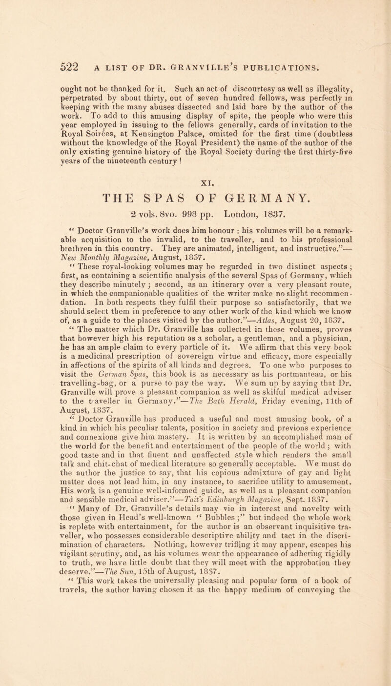 ought not be thanked for it. Such an act of discourtesy as well as illegality, perpetrated by about thirty, out of seven hundred fellows, was perfectly in keeping with the many abuses dissected and laid bare by the author of the work. To add to this amusing display of spite, the people who were this year employed in issuing to the fellows generally, cards of invitation to the Royal Soirees, at Kensington Palace, omitted for the first time (doubtless without the knowledge of the Royal President) the name of the author of the only existing genuine history of the Royal Society during the first thirty-five years of the nineteenth century ! XI. THE SPAS OF GERMANY. 2 vols. 8vo. 998 pp. London, 1837. “ Doctor Granville’s work does him honour : his volumes will be a remark- able acquisition to the invalid, to the traveller, and to his professional brethren in this country. They are animated, intelligent, and instructive.”— New Monthly Magazine, August, 1837. “ These royal-looking volumes may be regarded in two distinct aspects ; first, as containing a scientific analysis of the several Spas of Germany, which they describe minutely ; second, as an itinerary over a very pleasant route, in which the companionable qualities of the writer make no slight recommen- dation. In both respects they fulfil their purpose so satisfactorily, that we should select them in preference to any other work of the kind which we know of, as a guide to the places visited by the author.”—Atlas, August SO, 1837. “ The matter which Dr. Granville has collected in these volumes, proves that however high his reputation as a scholar, a gentleman, and a physician, he has an ample claim to every particle of it. We affirm that this very book is a medicinal prescription of sovereign virtue and efficacy, more especially in affections of the spirits of all kinds and degrees. To one who purposes to visit the German Spas, this book is as necessary as his portmanteau, or his travelling-bag, or a purse to pay the way. We sum up by saying that Dr. Granville will prove a pleasant companion as well as skilful medical adviser to the traveller in Germany.”—The Bath Herald, Friday evening, 11th of August, 1837. “ Doctor Granville has produced a useful and most amusing book, of a kind in which his peculiar talents, position in society and previous experience and connexions give him mastery. It is written by an accomplished man of the world for the benefit and entertainment of the people of the world ; with good taste and in that fluent and unaffected style which renders the small talk and chit-chat of medical literature so generally acceptable. We must do the author the justice to say, that his copious admixture of gay and light matter does not lead him, in any instance, to sacrifice utility to amusement. His work is a genuine w’ell-informed guide, as well as a pleasant companion and sensible medical adviser.”—Tait's Edinburgh Magazine, Sept. 1837. “ Many of Dr. Granville’s details may vie in interest and novelty with those given in Head’s well-known “ Bubbles but indeed the whole work is replete with entertainment, for the author is an observant inquisitive tra- veller, who possesses considerable descriptive ability and tact in the discri- mination of characters. Nothing, however trifling it may appear, escapes his vigilant scrutiny, and, as his volumes wear the appearance of adhering rigidly to truth, wre have little doubt that they wTill meet with the approbation they deserve.”—The Sun, 15th of August, 1837. “ This work takes the universally pleasing and popular form of a book of travels, the author having chosen it as the happy medium of conveying the