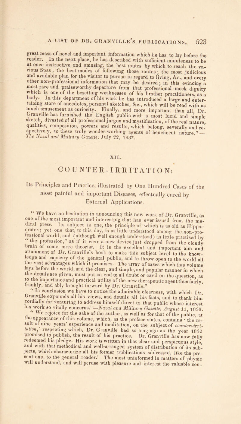 great mass of novel and important information which he has to lay before the reader. In the next place, he has described with sufficient minuteness to be at once instructive and amusing, the best routes by which to reach the va- rious Spas ; the best modes of following those routes; the most judicious and available plan for the visitor to pursue in regard to living, &c., and every other non-professional information that may be desired; in this evincing a most rare and praiseworthy departure from that professional mock dignitv which is one of the besetting weaknesses of his brother practitioners, as a body. In this department of his work he has introduced a large and enter- taining store of anecdotes, personal sketches, &c., which will be read with as much amusement as curiosity. Finally, and more important than all, Dr. Granville has furnished the English public with a most lucid and simple sketch, divested of all professional jargon and mystification, of the real nature, qualities, composition, powers and results, which belong, severally and re- spectively, to these truly wonder-working agents of beneficent nature.” — The Naval and Military Gazette, July 22, 1837. XII. ft COUNTER-IRRI TAT i O N: Its Principles and Practice, illustrated by One Hundred Cases of the most painful and important Diseases, effectually cured by External Applications. “We have no hesitation in announcing this new work of Dr. Granville, as one of the most important and interesting that has ever issued from the me- dical press. Its subject is one, the principle of which is as old as Hippo- crates ; yet one that, to this day, is as little understood among the non-pro- fessional world, and (although well enough understood) as little practised by the profession,” as if it were a new device just dropped from the cloudy brain of some mere theorist. It is the excellent and important aim and attainment of Dr. Granville’s book to make this subject level to the know- ledge and capacity of the general public, and to throw open to the world all the vast advantages which it promises. The array of cases which this volume a} s before the world, and the clear, and simple, and popular manner in which the details are given, must put an end to all doubt or cavil on the question, as to the importance and practical utility of the new therapeutic agent thus fairly frankly, and ably brought forward by Dr. Granville.” In conclusion we have to notice the admirable clearness, with which Dr. Granville expounds all his views, and details all his facts, and to thank him cordially for venturing (o address himself direct to that public whose interest his work so vitally concerns.”—Naval and Military Gazette, August 11, 1838. “ We rejoice for the sake of the author, as well'as for that of the public, at the appearance of this volume, which, as the preface states, contains ‘ the re- sult of nine years’ experience and meditation, on the subject of counter-irri- tation, respecting which, Dr. Gianville had so long ago as the year 1832 promised to publish, the result of his practice. Dr. Granville has now fully redeemed his pledge. His work is written in that clear and perspicuous style, and with that methodical and well-arranged system of distribution of its sub- jects, which characterize all his former publications addressed, like the pre- sent one, to the general reader.’ The most uninformed in matters of physic will understand, and will peruse with pleasure and interest the valuable con-