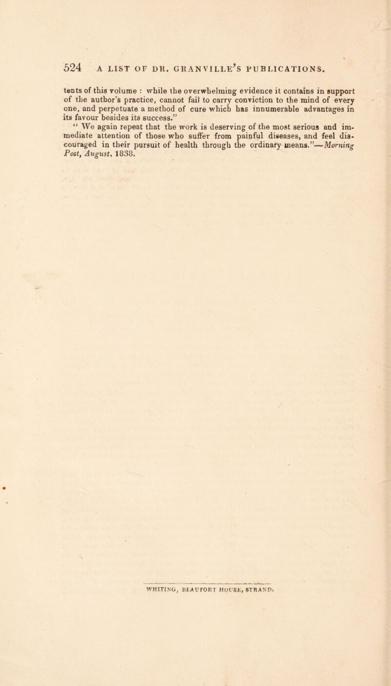 tents of this volume : while the overwhelming evidence it contains in support of the author’s practice, cannot fail to carry conviction to the mind of every one, and perpetuate a method of cure which has innumerable advantages in its favour besides its success.” “ We again repeat that the work is deserving of the most serious and im- mediate attention of those who suffer from painful diseases, and feel dis- couraged in their pursuit of health through the ordinary means.”—Morning Post, August, 1838. WHITING, BEAUFORT HOUSE, STRAND.