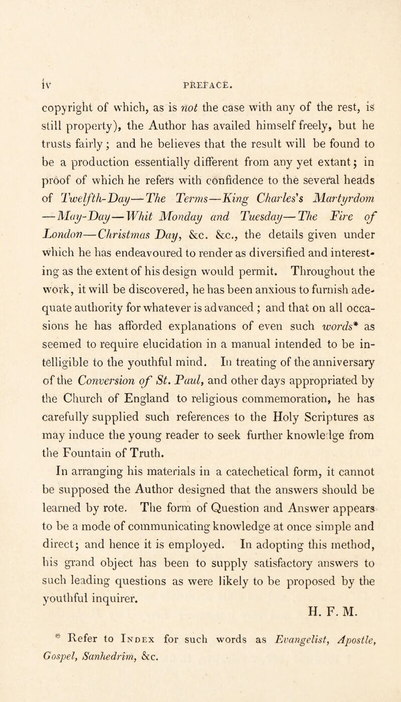 copyright of which, as is not the case with any of the rest, is still property), the Author has availed himself freely, but he trusts fairly; and he believes that the result will be found to be a production essentially different from any yet extant; in proof of which he refers with confidence to the several heads of Twelfth-Day—The Terms—King Charles's Martyrdom —May-Day—Whit Monday and Tuesday—The Fire of Londo??—Christmas Day, &c. &c,, the details given under which he has endeavoured to render as diversified and interest¬ ing as the extent of his design would permit. Throughout the work, it will be discovered, he has been anxious to furnish ade¬ quate authority for whatever is advanced ; and that on all occa¬ sions he has afforded explanations of even such words* as seemed to require elucidation in a manual intended to be in¬ telligible to the youthful mind. In treating of the anniversary of the Conversion of St. Paul, and other days appropriated by the Church of England to religious commemoration, he has carefully supplied such references to the Holy Scriptures as may induce the young reader to seek further knowledge from the Fountain of Truth. In arranging his materials in a catechetical form, it cannot be supposed the Author designed that the answers should be learned by rote. The form of Question and Answer appears to be a mode of communicating knowledge at once simple and direct; and hence it is employed. In adopting this method, his grand object has been to supply satisfactory answers to such leading questions as were likely to be proposed by the youthful inquirer. H. F.M. Refer to Index for such words as Evangelist, Apostle, Gospel, Sanhedrim, &c.