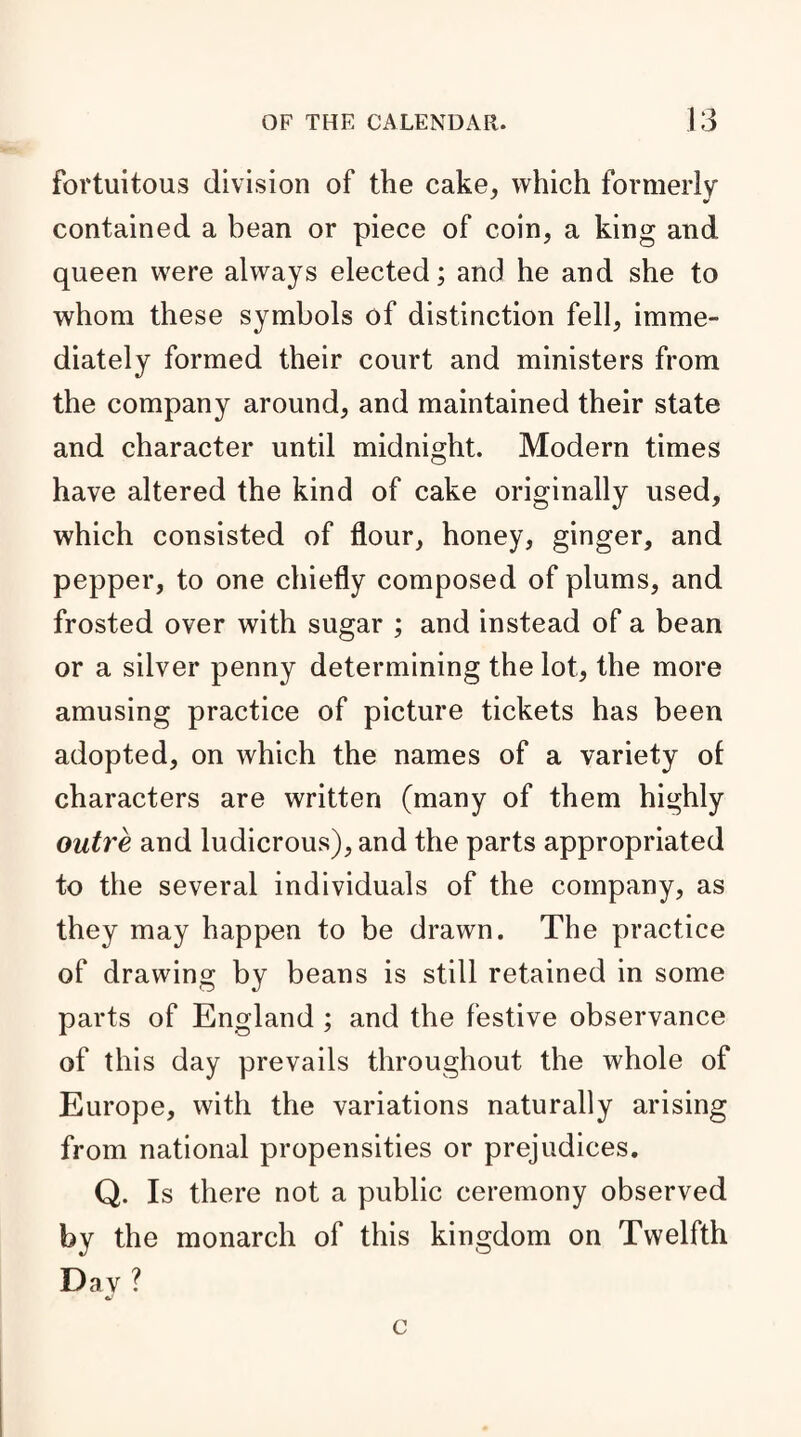 fortuitous division of the cake, which formerly contained a bean or piece of coin, a king and queen were always elected; and he and she to whom these symbols of distinction fell, imme¬ diately formed their court and ministers from the company around, and maintained their state and character until midnight. Modern times have altered the kind of cake originally used, which consisted of flour, honey, ginger, and pepper, to one chiefly composed of plums, and frosted over with sugar ; and instead of a bean or a silver penny determining the lot, the more amusing practice of picture tickets has been adopted, on which the names of a variety of characters are written (many of them highly outre and ludicrous), and the parts appropriated to the several individuals of the company, as they may happen to be drawn. The practice of drawing by beans is still retained in some parts of England ; and the festive observance of this day prevails throughout the whole of Europe, with the variations naturally arising from national propensities or prejudices. Q. Is there not a public ceremony observed by the monarch of this kingdom on Twelfth Day ?