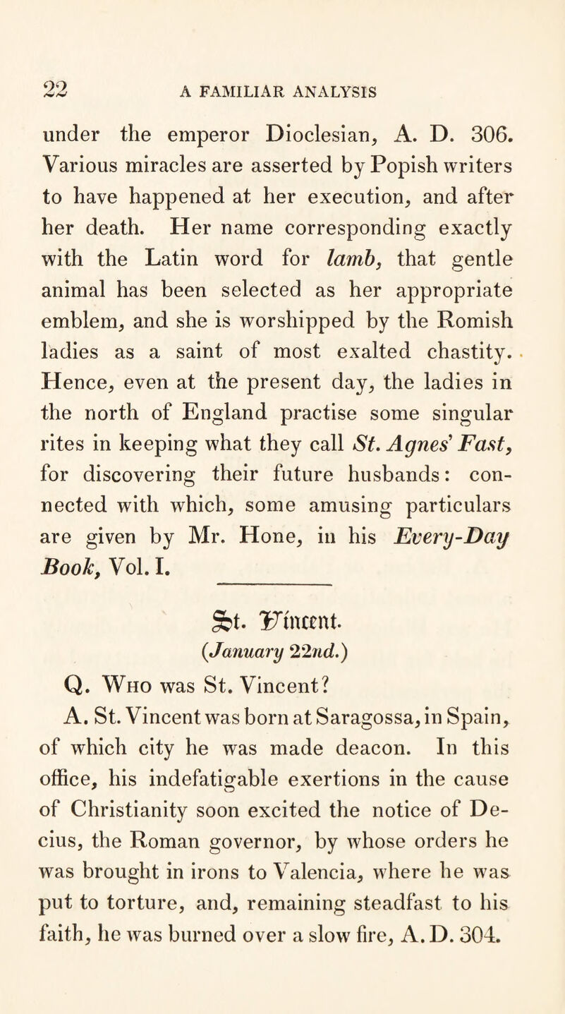 under the emperor Dioclesian, A. D. 306. Various miracles are asserted by Popish writers to have happened at her execution, and after her death. Her name corresponding exactly with the Latin word for lamb, that gentle animal has been selected as her appropriate emblem, and she is worshipped by the Romish ladies as a saint of most exalted chastity. Hence, even at the present day, the ladies in the north of England practise some singular rites in keeping what they call St. Agnes’ Fast, for discovering their future husbands: con¬ nected with which, some amusing particulars are given by Mr. Hone, in his Every-Day Book, Vol. I. St. iTtnccnt. {January 22nd.) Q. Who was St. Vincent? A. St. Vincent was born at Saragossa, in Spain, of which city he was made deacon. In this office, his indefatigable exertions in the cause of Christianity soon excited the notice of De- cius, the Roman governor, by whose orders he was brought in irons to Valencia, where he was put to torture, and, remaining steadfast to his faith, he was burned over a slow fire, A. D. 304.