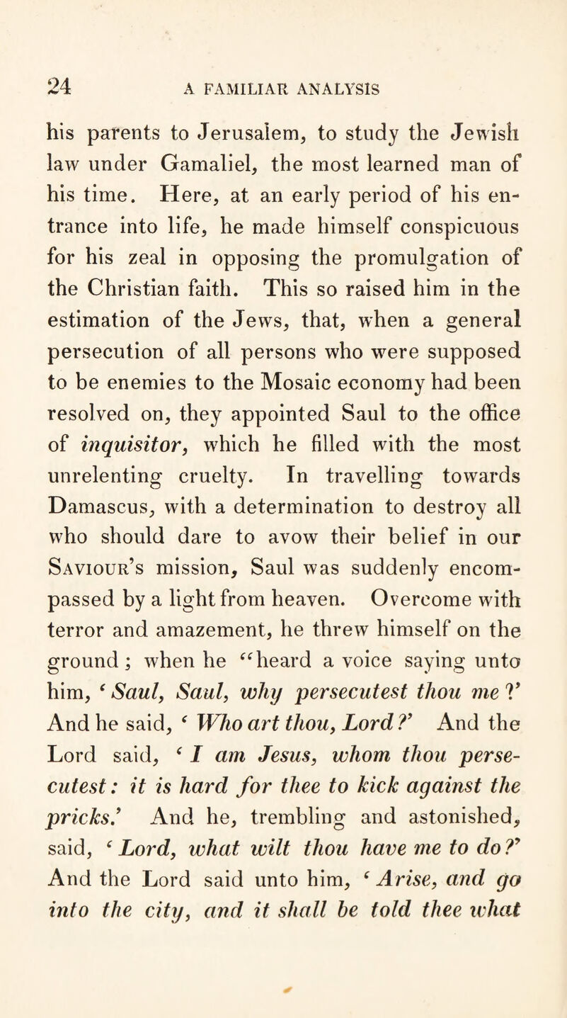 his parents to Jerusalem, to study the Jewish law under Gamaliel, the most learned man of his time. Here, at an early period of his en¬ trance into life, he made himself conspicuous for his zeal in opposing the promulgation of the Christian faith. This so raised him in the estimation of the Jews, that, when a general persecution of all persons who were supposed to be enemies to the Mosaic economy had been resolved on, they appointed Saul to the office of inquisitor, which he filled with the most unrelenting cruelty. In travelling towards Damascus, with a determination to destroy all who should dare to avow their belief in our Saviour’s mission, Saul was suddenly encom¬ passed by a light from heaven. Overcome with terror and amazement, he threw himself on the ground; when he “heard a voice saying unto him, ‘ Saul, Saul, why persecutest thou me V And he said, ‘ Who art thou, Lord ?’ And the Lord said, f I am Jesus, whom thou perse¬ cutest: it is hard for thee to kick against the pricks ’ And he, trembling and astonished, said, ‘Lord, what wilt thou have me to do?y And the Lord said unto him, ‘Arise, and go into the city, and it shall he told thee what