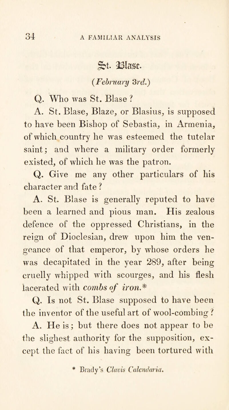 Sbt. Masc. {February 3rd.) Q. Who was St. Blase ? A. St. Blase, Blaze, or Blasius, is supposed to have been Bishop of Sebastia, in Armenia, of which country he was esteemed the tutelar saint; and where a military order formerly existed, of which he was the patron. Q. Give me any other particulars of his character and fate ? A. St. Blase is generally reputed to have been a learned and pious man. His zealous defence of the oppressed Christians, in the reign of Dioclesian, drew upon him the ven¬ geance of that emperor, by whose orders he was decapitated in the year 289, after being cruelly whipped with scourges, and his flesh lacerated with combs of iron.* Q. Is not St. Blase supposed to have been the inventor of the useful art of wool-combing ? A. He is; but there does not appear to be the slighest authority for the supposition, ex¬ cept the fact of his having been tortured with * Brady’s Claris Calendaria.