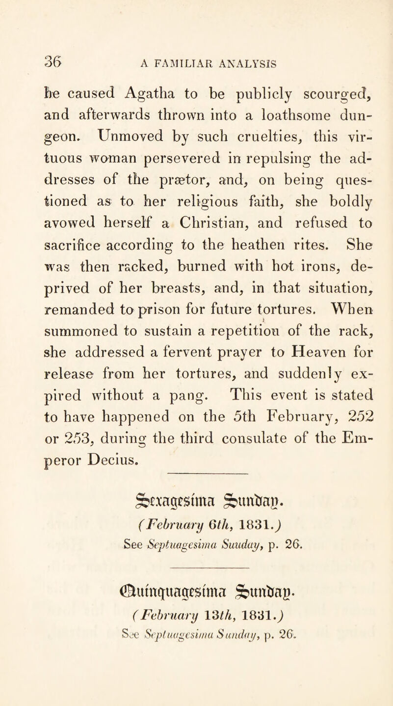 fie caused Agatha to be publicly scourged, and afterwards thrown into a loathsome dun¬ geon. Unmoved by such cruelties, this vir¬ tuous woman persevered in repulsing the ad¬ dresses of the praetor, and, on being ques¬ tioned as to her religious faith, she boldly avowed herself a Christian, and refused to sacrifice according to the heathen rites. She was then racked, burned with hot irons, de¬ prived of her breasts, and, in that situation, remanded to prison for future tortures. When t summoned to sustain a repetition of the rack, she addressed a fervent prayer to Heaven for release from her tortures, and suddenly ex¬ pired without a pang. This event is stated to have happened on the 5th February, 252 or 253, during the third consulate of the Em¬ peror Decius. §?£.xagcstma gbtmftap. (February 6th, 1831.) See Septuagesima Sunday, p. 26. ©umqtiagtstma Sbuntmg. ( February 13 th, 1831 See Septuagesima Sunday, p. 26.