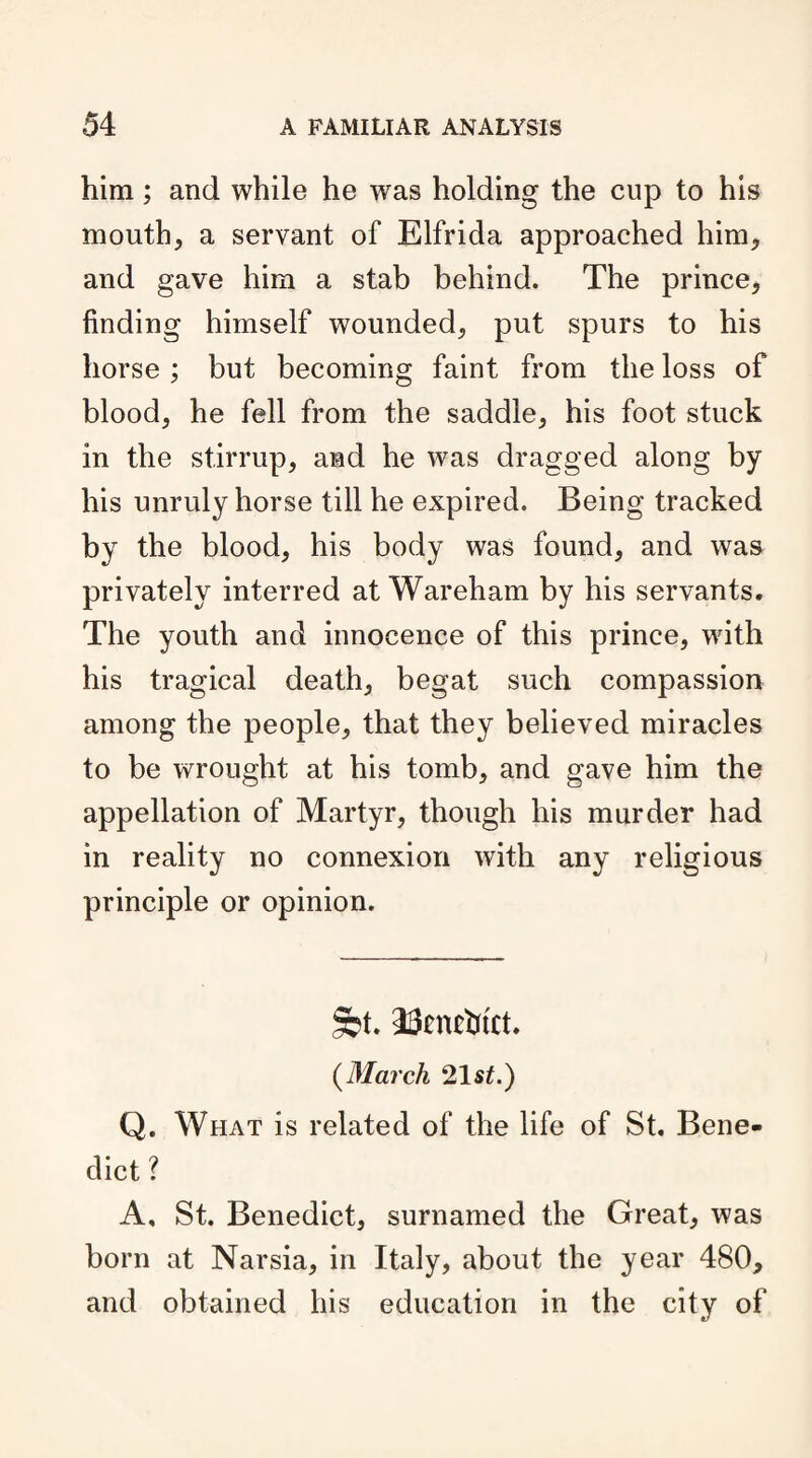 him; and while he was holding the cup to his mouth, a servant of Elfrida approached him, and gave him a stab behind. The prince, finding himself wounded, put spurs to his horse ; but becoming faint from the loss of blood, he fell from the saddle, his foot stuck in the stirrup, and he was dragged along by his unruly horse till he expired. Being tracked by the blood, his body was found, and was privately interred at Wareham by his servants. The youth and innocence of this prince, with his tragical death, begat such compassion among the people, that they believed miracles to be wrought at his tomb, and gave him the appellation of Martyr, though his murder had in reality no connexion with any religious principle or opinion. §bt. T3cntbtct. (March 21st.) Q. What is related of the life of St. Bene¬ dict ? A, St. Benedict, surnamed the Great, was born at Narsia, in Italy, about the year 480, and obtained his education in the city of