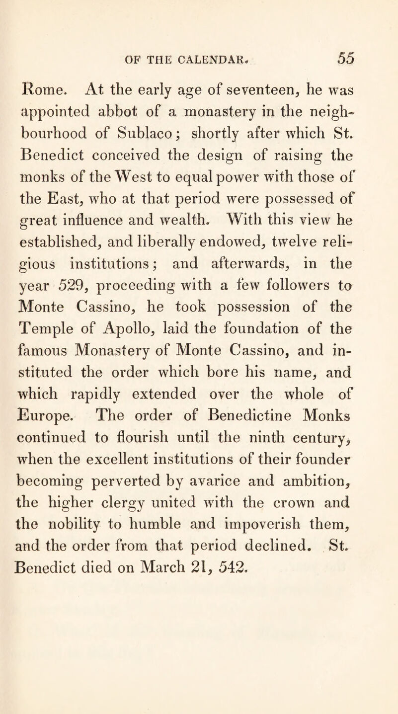 Rome. At the early age of seventeen, he was appointed abbot of a monastery in the neigh¬ bourhood of Sublaco; shortly after which St. Benedict conceived the design of raising the monks of the West to equal power with those of the East, who at that period were possessed of great influence and wealth. With this view he established, and liberally endowed, twelve reli¬ gious institutions; and afterwards, in the year 529, proceeding with a few followers to Monte Cassino, he took possession of the Temple of Apollo, laid the foundation of the famous Monastery of Monte Cassino, and in¬ stituted the order which bore his name, and which rapidly extended over the whole of Europe. The order of Benedictine Monks continued to flourish until the ninth century, wrhen the excellent institutions of their founder becoming perverted by avarice and ambition, the higher clergy united with the crown and the nobility to humble and impoverish them, and the order from that period declined. St. Benedict died on March 21, 542.