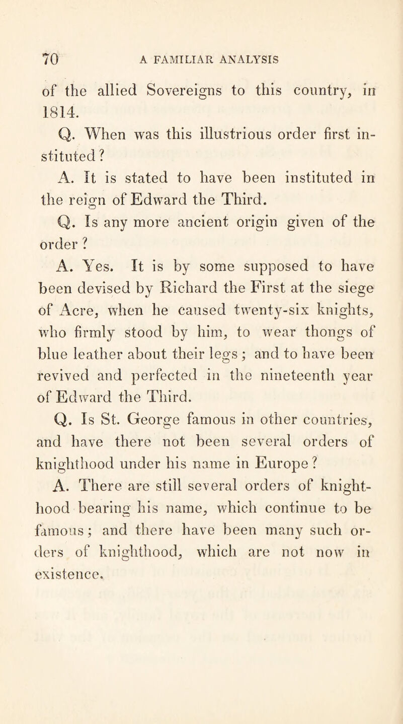 of the allied Sovereigns to this country, in 1814. Q. When was this illustrious order first in¬ stituted ? A. It is stated to have been instituted in the reign of Edward the Third. Q. Is any more ancient origin given of the order ? A. Yes. It is by some supposed to have been devised by Richard the First at the siege of Acre, when he caused twenty-six knights, who firmly stood by him, to wear thongs of blue leather about their legs ; and to have been revived and perfected in the nineteenth year of Edward the Third. Q. Is St. George famous in other countries, and have there not been several orders of knighthood under his name in Europe ? A. There are still several orders of knight¬ hood bearing his name, which continue to be famous; and there have been many such or¬ ders of knighthood, which are not now in existence.