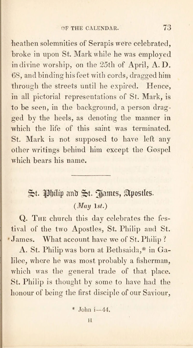 heathen solemnities of Serapis were celebrated, broke in upon St. Mark while he was employed in divine worship, on the 25th of April, A. D. 68, and binding his feet with cords, dragged him through the streets until he expired. Hence, in all pictorial representations of St. Mark, is to be seen, in the background, a person drag¬ ged by the heels, as denoting the manner in which the life of this saint was terminated. St. Mark is not supposed to have left any other writings behind him except the Gospel which bears his name. §?t. 3|f)tltp ftnb 9bt. 5)amcs, Apostles- (May 1st.) Q. The church this day celebrates the fes¬ tival of the two Apostles, St. Philip and St. * James. What account have we of St. Philip ? A. St. Philip was born at Beth saida,* in Ga¬ lilee, where he was most probably a fisherman, which was the general trade of that place. St. Philip is thought by some to have had the honour of being the first disciple of our Saviour, * John i—44. H