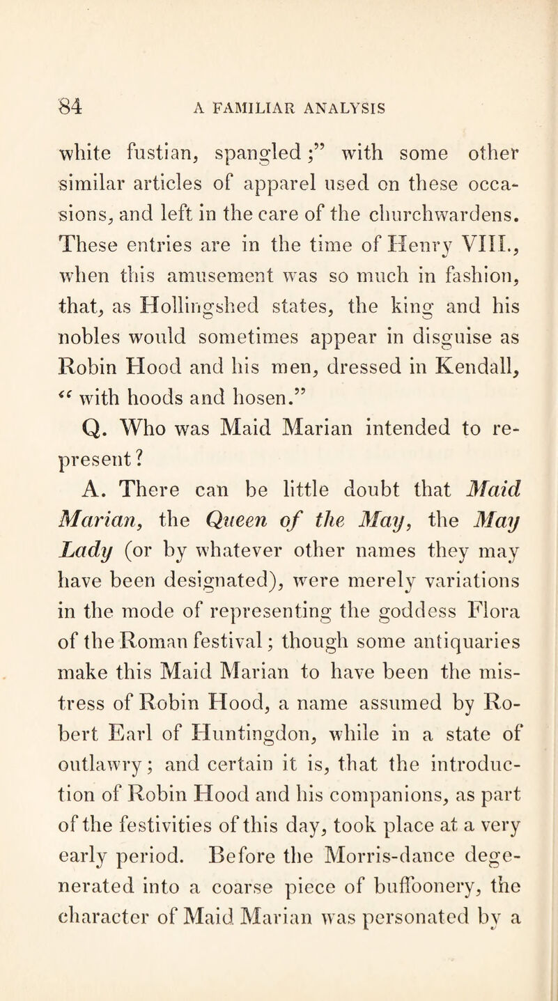 white fustian, spangledwith some other similar articles of apparel used on these occa¬ sions, and left in the care of the churchwardens. These entries are in the time of Henry VIII., when this amusement was so much in fashion, that, as Hoi ling shed states, the king and his nobles would sometimes appear in disguise as Robin Hood and his men, dressed in Kendall, with hoods and liosen.” Q. Who was Maid Marian intended to re¬ present ? A. There can be little doubt that Maid, Marian, the Queen of the May, the May Lady (or by whatever other names they may have been designated), were merely variations in the mode of representing the goddess Flora of the Roman festival; though some antiquaries make this Maid Marian to have been the mis¬ tress of Robin Hood, a name assumed by Ro¬ bert Earl of Huntingdon, while in a state of outlawry; and certain it is, that the introduc¬ tion of Robin Hood and his companions, as part of the festivities of this day, took place at a very early period. Before the Morris-dance dege¬ nerated into a coarse piece of buffoonery, the character of Maid Marian was personated by a