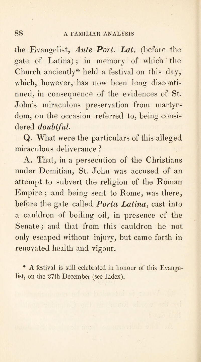 the Evangelist, Ante Port. Lat. (before the gate of Latina); in memory of which the Church anciently* held a festival on this day, which, however, has now been long disconti¬ nued, in consequence of the evidences of St. John’s miraculous preservation from martyr¬ dom, on the occasion referred to, being consi¬ dered doubtful. Q. What were the particulars of this alleged miraculous deliverance ? A. That, in a persecution of the Christians under Domitian, St. John was accused of an attempt to subvert the religion of the Roman Empire ; and being sent to Rome, was there, before the gate called Porta Latina, cast into a cauldron of boiling oil, in presence of the Senate; and that from this cauldron he not only escaped without injury, but came forth in renovated health and vigour. * A festival is still celebrated in honour of this Evange¬ list, on the 27th December (see Index).