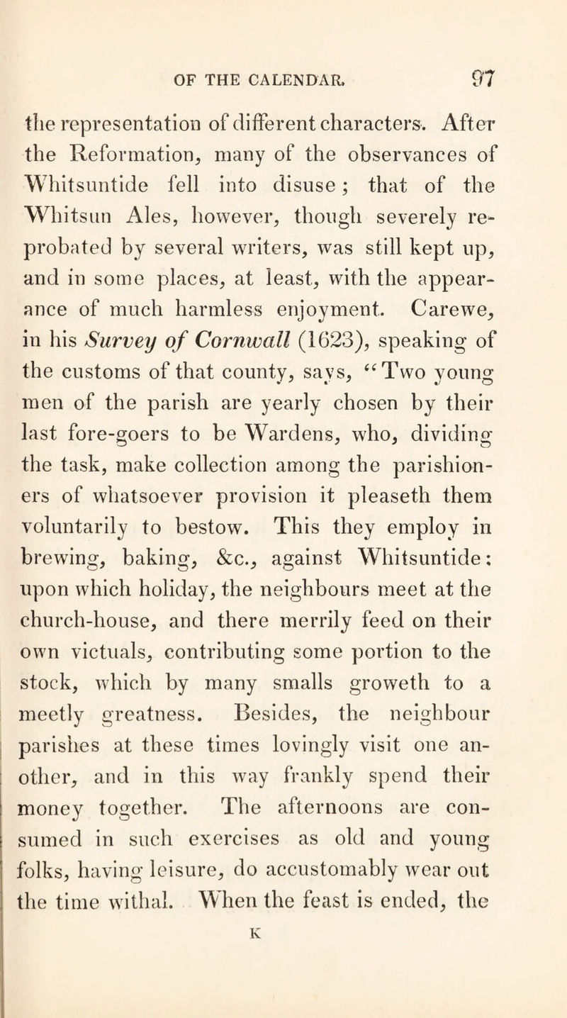 the representation of different characters. After the Reformation, many of the observances of Whitsuntide fell into disuse; that of the Whitsun Ales, however, though severely re¬ probated by several writers, was still kept up, and in some places, at least, with the appear¬ ance of much harmless enjoyment. Carewe, in his Survey of Cornwall (1623), speaking of the customs of that county, says, “Two young men of the parish are yearly chosen by their last fore-goers to be Wardens, who, dividing the task, make collection among the parishion¬ ers of whatsoever provision it pleaseth them voluntarily to bestow. This they employ in brewing, baking, &c., against Whitsuntide: upon which holiday, the neighbours meet at the church-house, and there merrily feed on their own victuals, contributing some portion to the stock, which by many smalls groweth to a meetly greatness. Besides, the neighbour parishes at these times lovingly visit one an¬ other, and in this way frankly spend their money together. The afternoons are con¬ sumed in such exercises as old and young folks, having leisure, do accustomably wear out the time withal. When the feast is ended, the