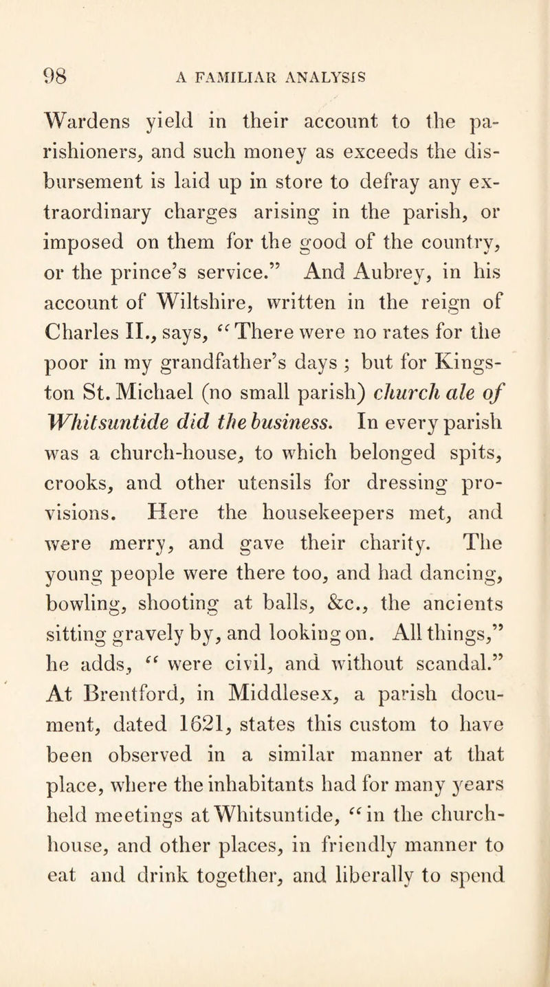 Wardens yield in their account to the pa¬ rishioners., and such money as exceeds the dis¬ bursement is laid up in store to defray any ex¬ traordinary charges arising in the parish, or imposed on them for the good of the country, or the prince’s service.” And Aubrey, in his account of Wiltshire, written in the reign of Charles II., says, “There were no rates for the poor in my grandfather’s days ; but for Kings¬ ton St. Michael (no small parish) church ale of Whitsuntide did the business. In every parish was a church-house, to which belonged spits, crooks, and other utensils for dressing pro¬ visions. Here the housekeepers met, and were merry, and gave their charity. The young people were there too, and had dancing, bowling, shooting at balls, &c., the ancients sitting gravely by, and looking on. All things,” he adds, “ were civil, and without scandal.” At Brentford, in Middlesex, a parish docu¬ ment, dated 1621, states this custom to have been observed in a similar manner at that place, where the inhabitants had for many years held meetings at Whitsuntide, “in the church- house, and other places, in friendly manner to eat and drink together, and liberally to spend