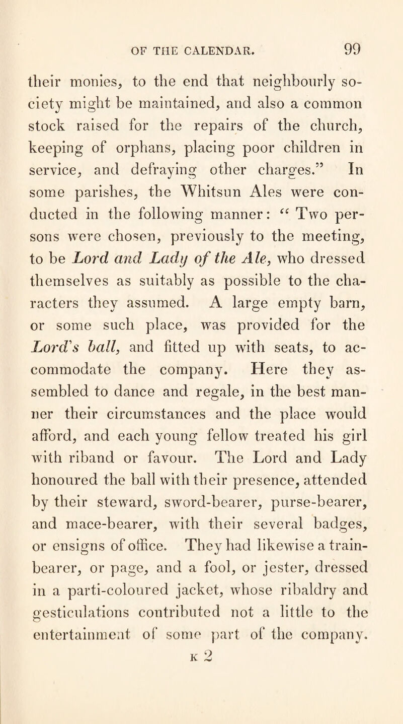 their monies, to the end that neighbourly so¬ ciety might be maintained, and also a common stock raised for the repairs of the church, keeping of orphans, placing poor children in service, and defraying other charges.55 In some parishes, the Whitsun Ales were con¬ ducted in the following manner: “ Two per¬ sons were chosen, previously to the meeting, to be Lord and Lady of the Ale, who dressed themselves as suitably as possible to the cha¬ racters they assumed. A large empty barn, or some such place, was provided for the Lord's hall, and fitted up with seats, to ac¬ commodate the company. Here they as¬ sembled to dance and regale, in the best man¬ ner their circumstances and the place would afford, and each young fellow treated his girl with riband or favour. The Lord and Lady honoured the ball with their presence, attended by their steward, sword-bearer, purse-bearer, and mace-bearer, with their several badges, or ensigns of office. They had likewise a train- bearer, or page, and a fool, or jester, dressed in a parti-coloured jacket, whose ribaldry and gesticulations contributed not a little to the entertainment of some part of the company.