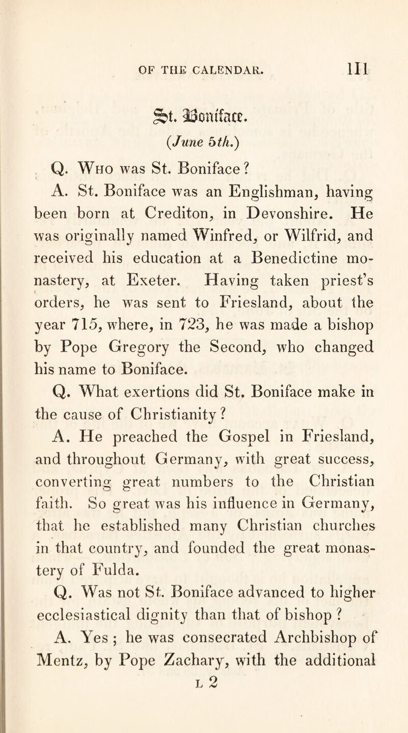 gbt. 33omfact. {June bth.) Q. Who was St. Boniface? A. St. Boniface was an Englishman, having been born at Crediton, in Devonshire. He was originally named Winfred, or Wilfrid, and received his education at a Benedictine mo¬ nastery, at Exeter. Having taken priest’s orders, he was sent to Friesland, about the year 715, where, in 723, he was made a bishop by Pope Gregory the Second, who changed his name to Boniface. Q. What exertions did St. Boniface make in the cause of Christianity ? A. He preached the Gospel in Friesland, and throughout Germany, with great success, converting great numbers to the Christian O o faith. So great was his influence in Germany, that he established many Christian churches in that country, and founded the great monas¬ tery of Fulda. Q. Was not St. Boniface advanced to higher ecclesiastical dignity than that of bishop ? A. Yes ; he was consecrated Archbishop of Mentz, by Pope Zachary, with the additional l 2