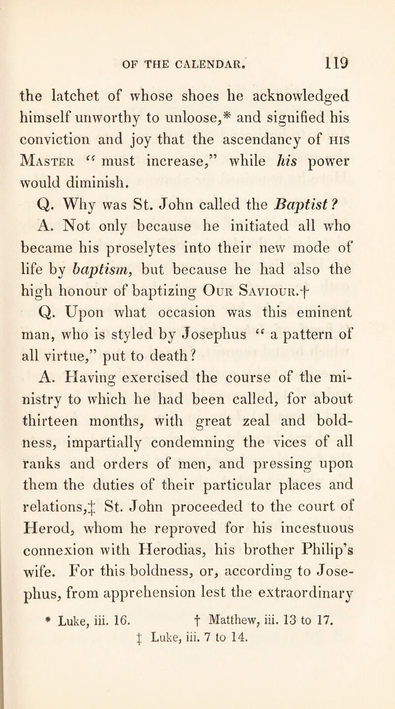 the latchet of whose shoes he acknowledged himself unworthy to unloose,* and signified his conviction and joy that the ascendancy of his Master must increase,” while his power would diminish. Q. Why was St. John called the Baptist? A. Not only because he initiated all who became his proselytes into their new mode of life by baptism, but because he had also the high honour of baptizing Our Saviour.J Q. Upon what occasion was this eminent man, who is styled by Josephus (( a pattern of all virtue,” put to death ? A. Having exercised the course of the mi¬ nistry to which he had been called, for about thirteen months, with great zeal and bold¬ ness, impartially condemning the vices of all ranks and orders of men, and pressing upon them the duties of their particular places and relations,J St. John proceeded to the court of Herod, whom he reproved for his incestuous connexion with Herodias, his brother Philip’s wife. For this boldness, or, according to Jose¬ phus, from apprehension lest the extraordinary * Luke, iii. 16. t Matthew, iii. 13 to 17. J Luke, iii. 7 to 14.