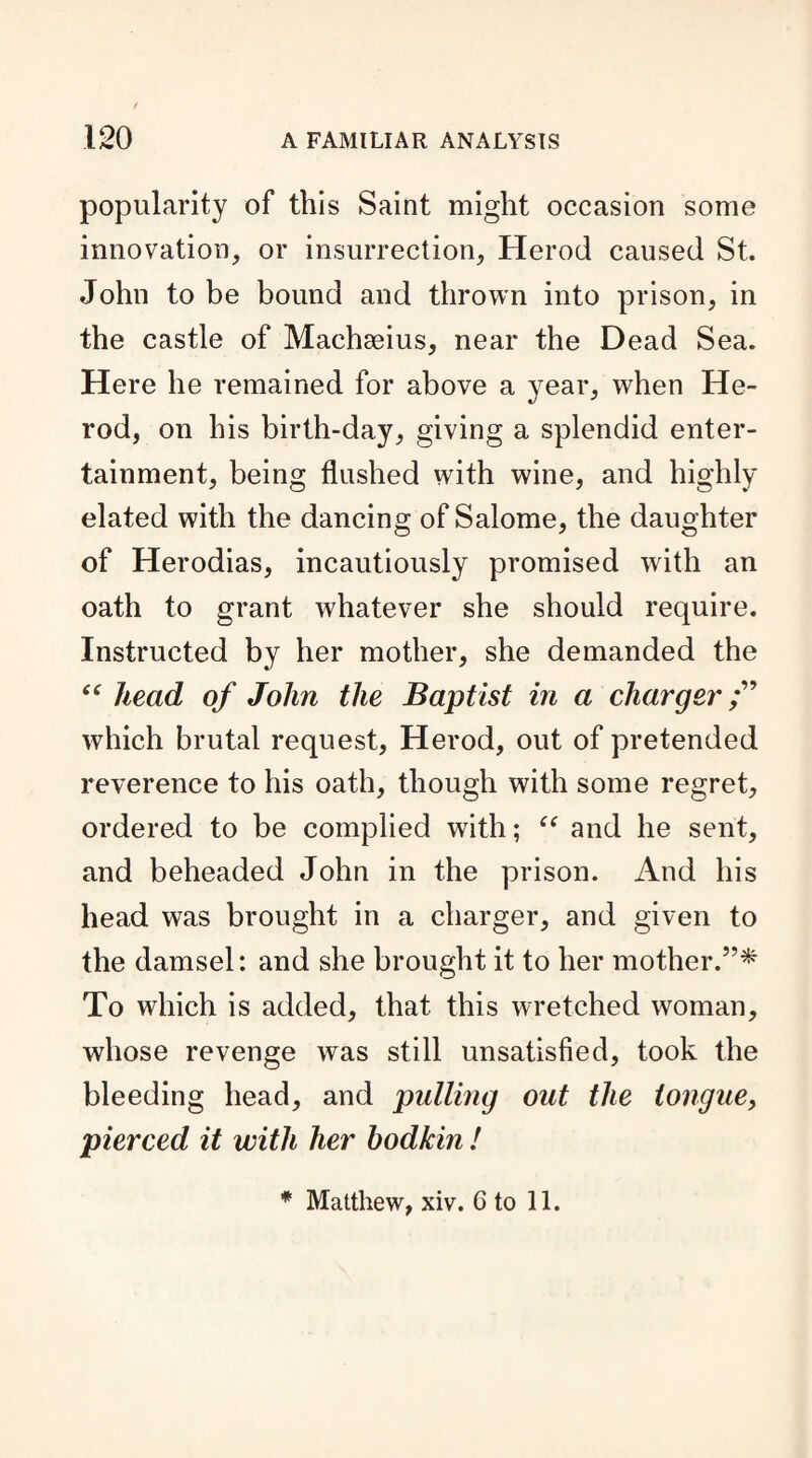 popularity of this Saint might occasion some innovation, or insurrection, Herod caused St. John to be bound and thrown into prison, in the castle of Machseius, near the Dead Sea. Here he remained for above a year, when He¬ rod, on his birth-day, giving a splendid enter¬ tainment, being flushed with wine, and highly elated with the dancing of Salome, the daughter of Herodias, incautiously promised with an oath to grant whatever she should require. Instructed by her mother, she demanded the cf head of John the Baptist in a charger which brutal request, Herod, out of pretended reverence to his oath, though with some regret, ordered to be complied with; “ and he sent, and beheaded John in the prison. And his head was brought in a charger, and given to the damsel: and she brought it to her mother.5’* To which is added, that this wretched woman, whose revenge was still unsatisfied, took the bleeding head, and pulling out the tongue, pierced it with her bodkin ! * Matthew, xiv. 6 to 11.