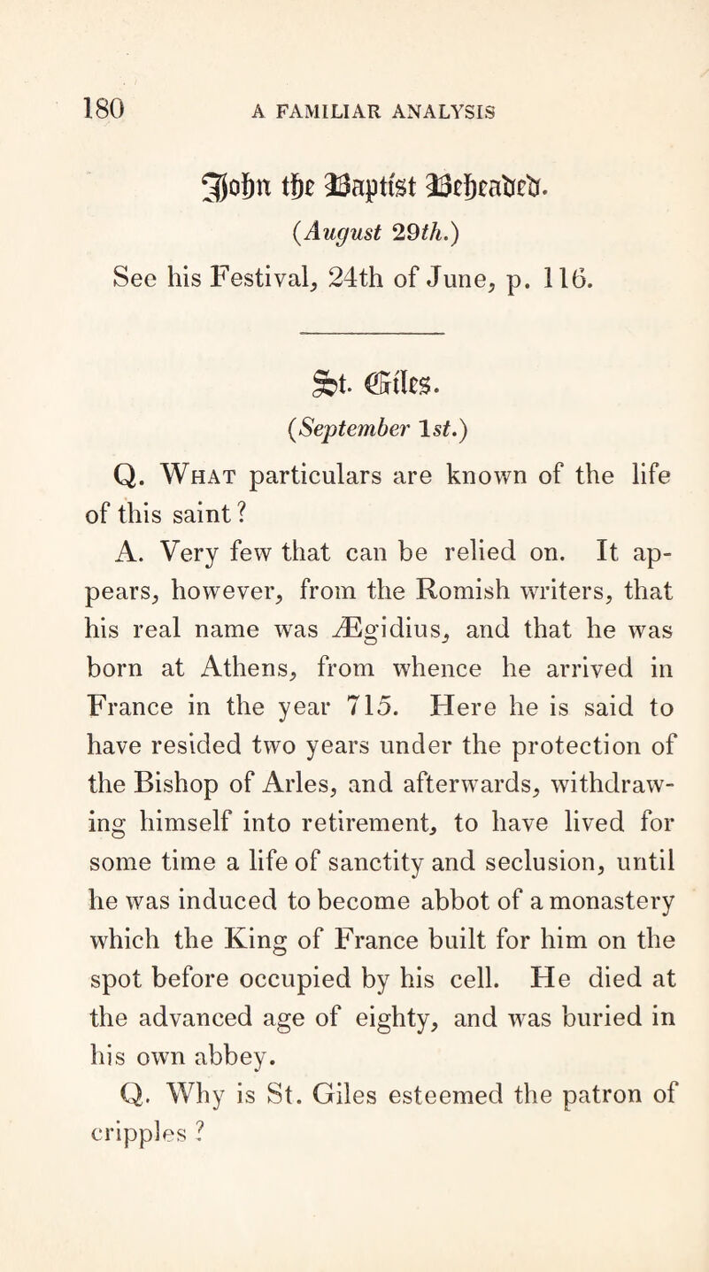 3Jolm tf)t baptist 23tj)cafcctf. (.August 29th.) See his Festival, 24th of June, p. 116. St- Cities. (,September Is?.) Q. What particulars are known of the life of this saint? A. Very few that can be relied on. It ap¬ pears, however, from the Romish writers, that his real name was 2Egidius, and that he was born at Athens, from whence he arrived in France in the year 715. Here he is said to have resided two years under the protection of the Bishop of Arles, and afterwards, withdraw¬ ing himself into retirement, to have lived for some time a life of sanctity and seclusion, until he was induced to become abbot of a monastery which the King of France built for him on the spot before occupied by his cell. He died at the advanced age of eighty, and was buried in his own abbey. Q. Why is St. Giles esteemed the patron of cripples ?