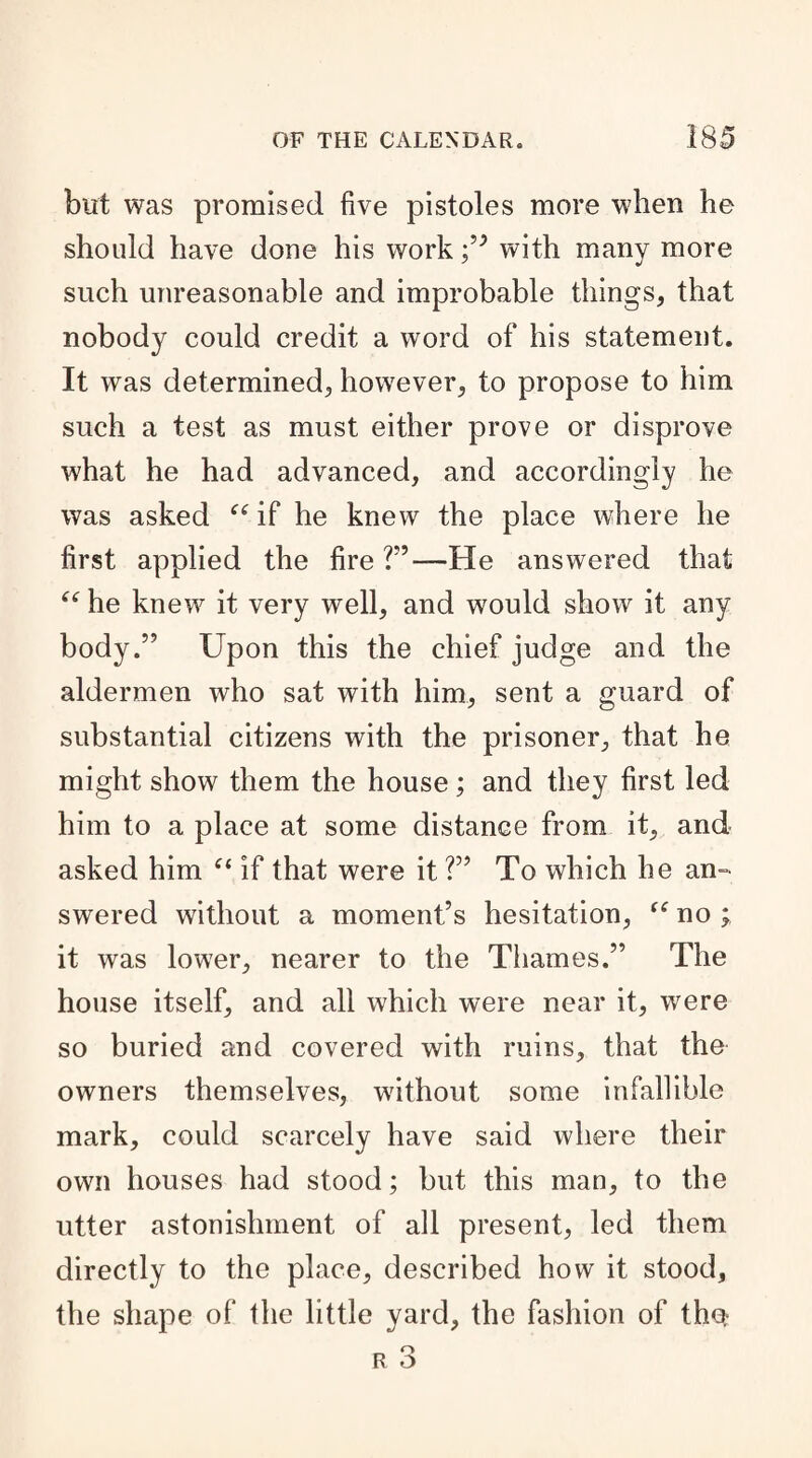 but was promised five pistoles more when he should have done his work with many more such unreasonable and improbable things, that nobody could credit a word of his statement. It was determined, however, to propose to him such a test as must either prove or disprove what he had advanced, and accordingly he was asked “ if he knew the place where he first applied the fire ?”—He answered that “ he knew it very well, and would show it any body.” Upon this the chief judge and the aldermen who sat with him, sent a guard of substantial citizens with the prisoner, that he might show them the house; and they first led him to a place at some distance from it, and asked him “ if that were it ?” To which he an¬ swered without a moment’s hesitation, “ no ; it was lower, nearer to the Thames.” The house itself, and all which were near it, were so buried and covered with ruins, that the owners themselves, without some infallible mark, could scarcely have said where their own houses had stood; but this man, to the utter astonishment of all present, led them directly to the place, described how it stood, the shape of the little yard, the fashion of the,-