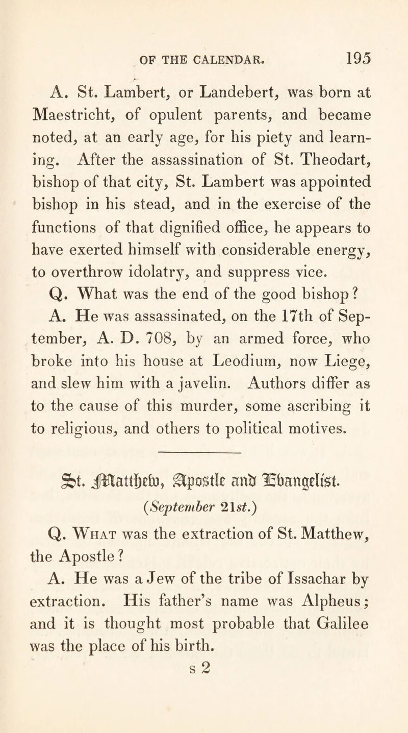 A. St. Lambert, or Landebert, was born at Maestricht, of opulent parents, and became noted, at an early age, for his piety and learn¬ ing. After the assassination of St. Theodart, bishop of that city, St. Lambert was appointed bishop in his stead, and in the exercise of the functions of that dignified office, he appears to have exerted himself with considerable energy, to overthrow idolatry, and suppress vice. Q. What was the end of the good bishop? A. He was assassinated, on the 17th of Sep¬ tember, A. D. 708, by an armed force, who broke into his house at Leodium, now Liege, and slew him with a javelin. Authors differ as to the cause of this murder, some ascribing it to religious, and others to political motives. §>t. gtpostk anb lEbangelfet. (,September 21 st.) Q. What was the extraction of St. Matthew, the Apostle ? A. He was a Jew of the tribe of Issachar by extraction. His father’s name was Alpheus; and it is thought most probable that Galilee was the place of his birth. s 2