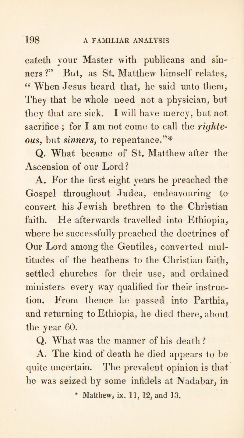 eateth your Master with publicans and sin¬ ners ?” But, as St. Matthew himself relates, “ When Jesus heard that, he said unto them, They that be whole need not a physician, but they that are sick. I will have mercy, but not sacrifice ; for I am not come to call the righte¬ ous, but sinners, to repentance.5’* Q. What became of St. Matthew after the Ascension of our Lord? A. For the first eight years he preached the Gospel throughout Judea, endeavouring to convert his Jewish brethren to the Christian faith. He afterwards travelled into Ethiopia, where he successfully preached the doctrines of Our Lord among the Gentiles, converted mul¬ titudes of the heathens to the Christian faith, settled churches for their use, and ordained ministers every way qualified for their instruc¬ tion. From thence he passed into Parthia, and returning to Ethiopia, he died there, about the year 60. Q. What was the manner of his death ? A. The kind of death he died appears to be quite uncertain. The prevalent opinion is that he was seized by some infidels at Nadabar, in * Matthew, ix. 11, 12, and 13.