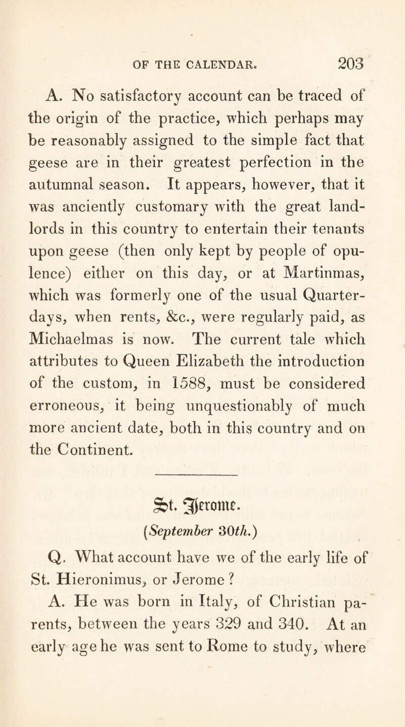 A. No satisfactory account can be traced of the origin of the practice, which perhaps may be reasonably assigned to the simple fact that geese are in their greatest perfection in the autumnal season. It appears, however, that it was anciently customary with the great land¬ lords in this country to entertain their tenants upon geese (then only kept by people of opu¬ lence) either on this day, or at Martinmas, which was formerly one of the usual Quarter- days, when rents, &c., were regularly paid, as Michaelmas is now. The current tale which attributes to Queen Elizabeth the introduction of the custom, in 1588, must be considered erroneous, it being unquestionably of much more ancient date, both in this country and on the Continent. Sbt. Jerome. (September 30th.) Q, What account have we of the early life of St. Hieronimus, or Jerome ? A. He was born in Italy, of Christian pa¬ rents, between the years 329 and 340. At an early age he was sent to Rome to study, where