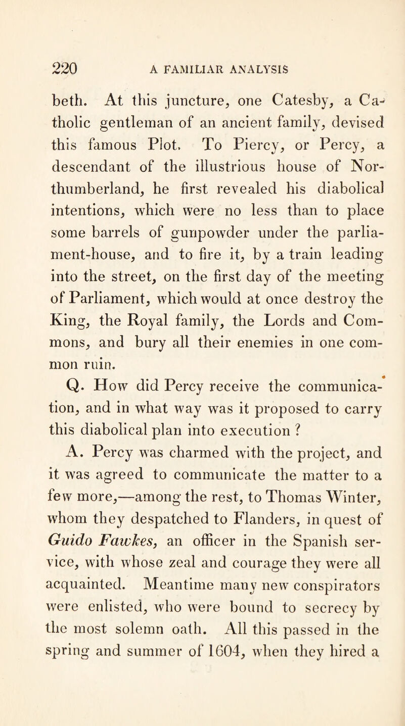 beth. At this juncture, one Catesby, a Ca¬ tholic gentleman of an ancient family, devised this famous Plot. To Piercy, or Percy, a descendant of the illustrious house of Nor¬ thumberland, he first revealed his diabolical intentions, which were no less than to place some barrels of gunpowder under the parlia¬ ment-house, and to fire it, by a train leading into the street, on the first day of the meeting of Parliament, which would at once destroy the King, the Royal family, the Lords and Com¬ mons, and bury all their enemies in one com¬ mon ruin. Q. How did Percy receive the communica¬ tion, and in what way was it proposed to carry this diabolical plan into execution ? A. Percy was charmed with the project, and it was agreed to communicate the matter to a few more,—among the rest, to Thomas Winter, whom they despatched to Flanders, in quest of Guido Fawkes, an officer in the Spanish ser¬ vice, with whose zeal and courage they were all acquainted. Meantime many new conspirators were enlisted, who were bound to secrecy by the most solemn oath. All this passed in the spring and summer of 1G04, when they hired a