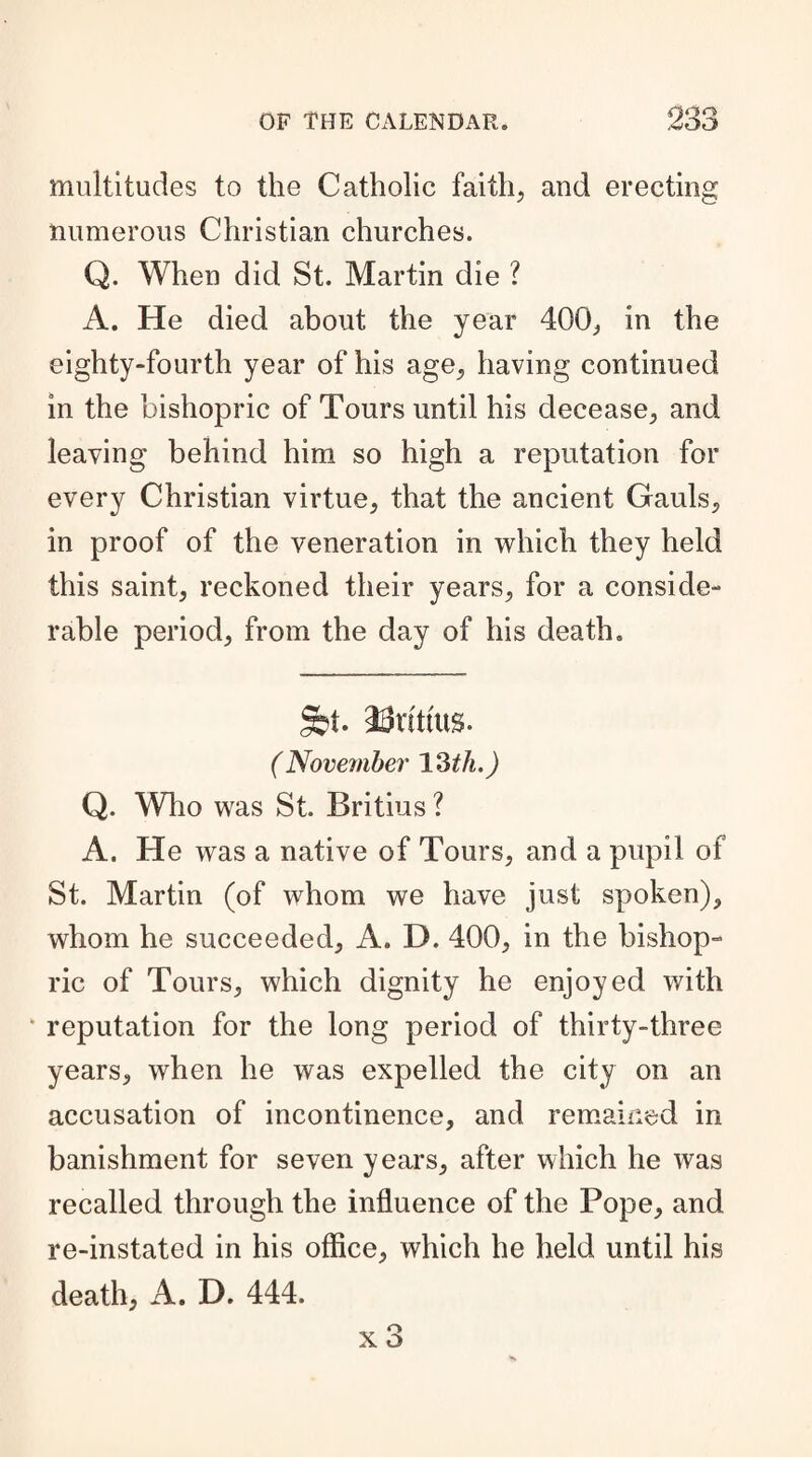 multitudes to the Catholic faith, and erecting numerous Christian churches. Q. When did St. Martin die ? A. He died about the year 400, in the eighty-fourth year of his age, having continued in the bishopric of Tours until his decease, and leaving behind him so high a reputation for every Christian virtue, that the ancient Gauls, in proof of the veneration in which they held this saint, reckoned their years, for a conside¬ rable period, from the day of his death. Sbt. aUrtttus. (November 13th.) Q. Who was St. Britius ? A. He was a native of Tours, and a pupil of St. Martin (of whom we have just spoken), whom he succeeded, A. D. 400, in the bishop- ric of Tours, which dignity he enjoyed with • reputation for the long period of thirty-three years, when he was expelled the city on an accusation of incontinence, and remained in banishment for seven years, after which he was recalled through the influence of the Pope, and re-instated in his office, which he held until his death, A. D. 444.