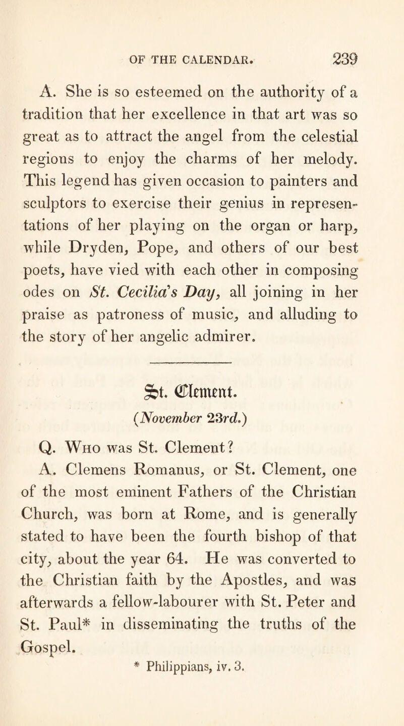 A. She is so esteemed on the authority of a tradition that her excellence in that art was so great as to attract the angel from the celestial regions to enjoy the charms of her melody. This legend has given occasion to painters and sculptors to exercise their genius in represen¬ tations of her playing on the organ or harp, while Dryden, Pope, and others of our best poets, have vied with each other in composing odes on St. Cecilias Day, all joining in her praise as patroness of music, and alluding to the story of her angelic admirer. 3bt. dement. (.November 23rd.) Q. Who was St. Clement? A. Clemens Romanus, or St. Clement, one of the most eminent Fathers of the Christian Church, was born at Rome, and is generally stated to have been the fourth bishop of that city, about the year 64. He was converted to the Christian faith by the Apostles, and was afterwards a fellow-labourer with St. Peter and St. Paul* in disseminating the truths of the Gospel. * Philippians, iv. 3.