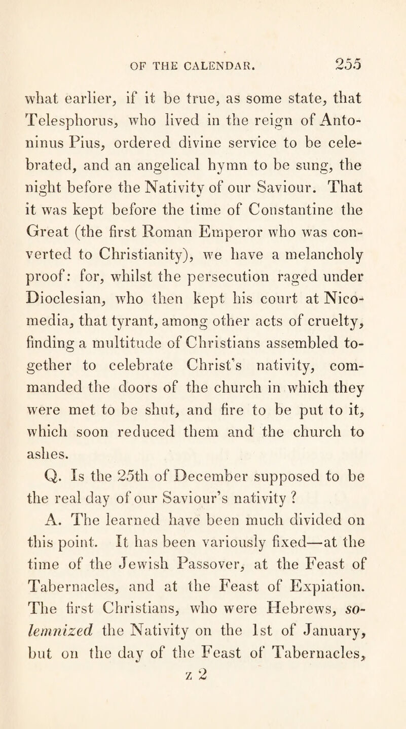 what earlier, if it be true, as some state, that Telesphorus, who lived in the reign of Anto¬ ninus Pius, ordered divine service to be cele¬ brated, and an angelical hymn to be sung, the night before the Nativitv of our Saviour. That it was kept before the time of Constantine the Great (the first Roman Emperor who was con¬ verted to Christianity), we have a melancholy proof: for, whilst the persecution raged under Dioclesian, who then kept his court at Nico- media, that tyrant, among other acts of cruelty, finding a multitude of Christians assembled to¬ gether to celebrate Christ’s nativity, com¬ manded the doors of the church in which they were met to be shut, and fire to be put to it, which soon reduced them and the church to ashes. Q. Is the 25th of December supposed to be the real day of our Saviour’s nativity ? A. The learned have been much divided on this point. It has been variously fixed—at the time of the Jewish Passover, at the Feast of Tabernacles, and at the Feast of Expiation. The first Christians, who were Hebrews, so¬ lemnized the Nativity on the 1st of January, but on the day of the Feast of Tabernacles,