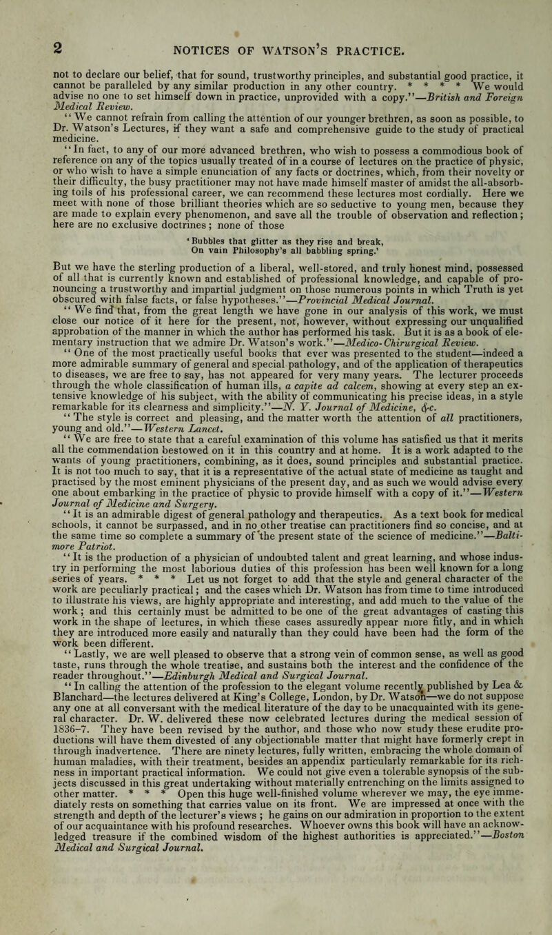 not to declare our belief, that for sound, trustworthy principles, and substantial good practice, it cannot be paralleled by any similar production in any other country. * * * * We would advise no one to set himself down in practice, unprovided with a copy.”—British and Foreign Medical Review. “ We cannot refrain from calling the attention of our younger brethren, as soon as possible, to Dr. Watson’s Lectures, if they want a safe and comprehensive guide to the study of practical medicine. “In fact, to any of our more advanced brethren, who wish to possess a commodious book of reference on any of the topics usually treated of in a course of lectures on the practice of physic, or who wish to have a simple enunciation of any facts or doctrines, which, from their novelty or their difficulty, the busy practitioner may not have made himself master of amidst the all-absorb¬ ing toils of his professional career, we can recommend these lectures most cordially. Here we meet with none of those brilliant theories which are so seductive to young men, because they are made to explain every phenomenon, and save all the trouble of observation and reflection; here are no exclusive doctrines; none of those • Bubbles that glitter as they rise and break, On vain Philosophy’s all babbling spring.’ But we have the sterling production of a liberal, well-stored, and truly honest mind, possessed of all that is currently known and established of professional knowledge, and capable of pro¬ nouncing a trustworthy and impartial judgment on those numerous points in which Truth is yet obscured with false facts, or false hypotheses.”—Provincial Medical Journal. “We find that, from the great length we have gone in our analysis of this work, we must close our notice of it here for the present, not, however, without expressing our unqualified approbation of the manner in which the author has performed his task. But it is as a book of ele¬ mentary instruction that we admire Dr. Watson’s work.”—Medico-Chirurgical Review. “ One of the most practically useful books that ever was presented to the student—indeed a more admirable summary of general and special pathology, and of the application of therapeutics to diseases, we are free to say, has not appeared for very many years. The lecturer proceeds through the whole classification of human ills, a capite ad calcem, showing at every step an ex¬ tensive knowledge of his subject, with the ability of communicating his precise ideas, in a style remarkable for its clearness and simplicity.”—N. Y. Journal of Medicine, $c. “ The style is correct and pleasing, and the matter worth the attention of all practitioners, young and old.”—Western Lancet. “We are free to state that a careful examination of this volume has satisfied us that it merits all the commendation bestowed on it in this country and at home. It is a work adapted to the wants of young practitioners, combining, as it does, sound principles and substantial practice. It is not too much to say, that it is a representative of the actual state of medicine as taught and practised by the most eminent physicians of the present day, and as such we would advise every one about embarking in the practice of physic to provide himself with a copy of it.”—Western Journal of Medicine and Surgery. “ It is an admirable digest of general pathology and therapeutics. As a text book for medical schools, it cannot be surpassed, and in no other treatise can practitioners find so concise, and at the same time so complete a summary of *the present state of the science of medicine.”—Balti¬ more Patriot. “ It is the production of a physician of undoubted talent and great learning, and whose indus¬ try in performing the most laborious duties of this profession has been well known for a long series of years. * * * Let us not forget to add that the style and general character of the work are peculiarly practical; and the cases which Dr. Watson has from time to time introduced to illustrate his views, are highly appropriate and interesting, and add much to the value of the work; and this certainly must be admitted to be one of the great advantages of casting this work in the shape of lectures, in which these cases assuredly appear more fitly, and in which they are introduced more easily and naturally than they could have been had the form of the work been different. “ Lastly, we are well pleased to observe that a strong vein of common sense, as well as good taste, runs through the whole treatise, and sustains both the interest and the confidence ot the reader throughout.”—Edinburgh Medical and Surgical Journal. “ In calling the attention of the profession to the elegant volume recently published by Lea & Blanchard—the lectures delivered at King’s College, London, by Dr. Watson—we do not suppose any one at all conversant with the medical literature of the day to be unacquainted with its gene¬ ral character. Dr. W. delivered these now celebrated lectures during the medical session of 1836-7. They have been revised by the author, and those who now study these erudite pro¬ ductions will have them divested of any objectionable matter that might have formerly crept in through inadvertence. There are ninety lectures, fully written, embracing the whole domain of human maladies, with their treatment, besides an appendix particularly remarkable for its rich¬ ness in important practical information. We could not give even a tolerable synopsis of the sub¬ jects discussed in this great undertaking without materially entrenching on the limits assigned to other matter. * * * Open this huge well-finished volume wherever we may, the eye imme¬ diately rests on something that carries value on its front. We are impressed at once with the strength and depth of the lecturer’s views ; he gains on our admiration in proportion to the extent of our acquaintance with his profound researches. Whoever owns this book will have an acknow¬ ledged treasure if the combined wisdom of the highest authorities is appreciated.’’—Boston Medical and Surgical Journal.