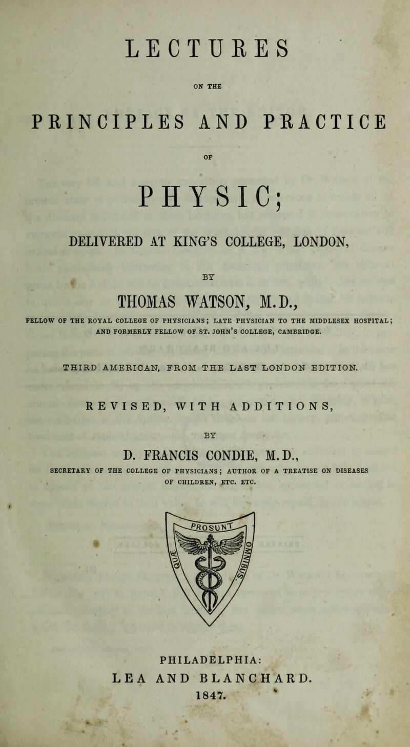 LECTURES ON THE PRINCIPLES AND PRACTICE OF PHYSIC; DELIVERED AT KING’S COLLEGE, LONDON, BY THOMAS WATSON, M.D., FELLOW OF THE ROYAL COLLEGE OF PHYSICIANS ; LATE PHYSICIAN TO THE MIDDLESEX HOSPITAL AND FORMERLY FELLOW OF ST. JOHN’S COLLEGE, CAMBRIDGE. THIRD AMERICAN, FROM THE LAST LONDON EDITION. REVISED, WITH ADDITIONS, BY D. FRANCIS CONDIE, M.D., SECRETARY OF THE COLLEGE OF PHYSICIANS ; AUTHOR OF A TREATISE ON DISEASES OF CHILDREN, ETC. ETC. PHILADELPHIA: LEA AND BLANCHARD. 1847.