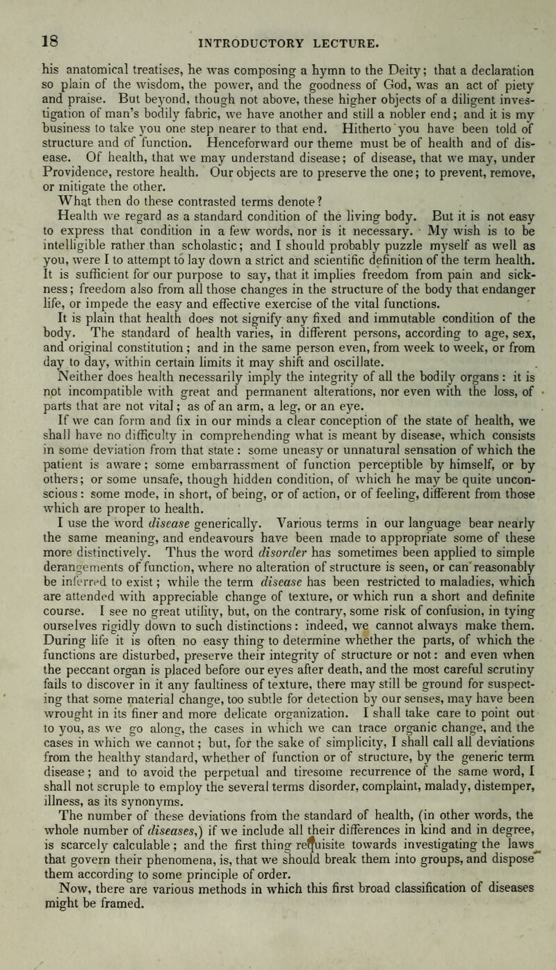his anatomical treatises, he was composing a hymn to the Deity; that a declaration so plain of the wisdom, the power, and the goodness of God, was an act of piety and praise. But beyond, though not above, these higher objects of a diligent inves¬ tigation of man’s bodily fabric, we have another and still a nobler end; and it is my business to take you one step nearer to that end. Hitherto you have been told of structure and of function. Henceforward our theme must be of health and of dis¬ ease. Of health, that we may understand disease; of disease, that we may, under Providence, restore health. Our objects are to preserve the one; to prevent, remove, or mitigate the other. What then do these contrasted terms denote? Health we regard as a standard condition of the living body. But it is not easy to express that condition in a few words, nor is it necessary. My wish is to be intelligible rather than scholastic; and I should probably puzzle myself as well as you, were I to attempt to lay down a strict and scientific definition of the term health. It is sufficient for our purpose to say, that it implies freedom from pain and sick¬ ness; freedom also from all those changes in the structure of the body that endanger life, or impede the easy and effective exercise of the vital functions. It is plain that health does not signify any fixed and immutable condition of the body. The standard of health varies, in different persons, according to age, sex, and original constitution ; and in the same person even, from week to week, or from day to day, within certain limits it may shift and oscillate. Neither does health necessarily imply the integrity of all the bodily organs : it is not incompatible with great and permanent alterations, nor even with the loss, of parts that are not vital; as of an arm, a leg, or an eye. If we can form and fix in our minds a clear conception of the state of health, we shall have no difficulty in comprehending what is meant by disease, which consists in some deviation from that state : some uneasy or unnatural sensation of which the patient is aware; some embarrassment of function perceptible by himself, or by others; or some unsafe, though hidden condition, of which he may be quite uncon¬ scious : some mode, in short, of being, or of action, or of feeling, different from those which are proper to health. I use the word disease generically. Various terms in our language bear nearly the same meaning, and endeavours have been made to appropriate some of these more distinctively. Thus the word disorder has sometimes been applied to simple derangements of function, where no alteration of structure is seen, or can'reasonably be inferred to exist; while the term disease has been restricted to maladies, which are attended with appreciable change of texture, or which run a short and definite course. I see no great utility, but, on the contrary, some risk of confusion, in tying ourselves rigidly down to such distinctions: indeed, we cannot always make them. During life it is often no easy thing to determine whether the parts, of which the functions are disturbed, preserve their integrity of structure or not: and even when the peccant organ is placed before our eyes after death, and the most careful scrutiny fails to discover in it any faultiness of texture, there may still be ground for suspect¬ ing that some material change, too subtle for detection by our senses, may have been wrought in its finer and more delicate organization. I shall take care to point out to you, as we go along, the cases in which we can trace organic change, and the cases in which we cannot; but, for the sake of simplicity, I shall call all deviations from the healthy standard, whether of function or of structure, by the generic term disease; and to avoid the perpetual and tiresome recurrence of the same word, I shall not scruple to employ the several terms disorder, complaint, malady, distemper, illness, as its synonyms. The number of these deviations from the standard of health, (in other words, the whole number of diseases,) if we include all their differences in kind and in degree, is scarcely calculable; and the first thing relfuisite towards investigating the laws__ that govern their phenomena, is, that we should break them into groups, and dispose them according to some principle of order. Now, there are various methods in which this first broad classification of diseases might be framed.
