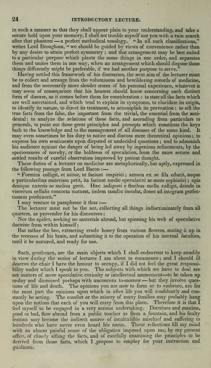 in such a manner as that they shall appear plain to your understanding, and take a secure hold upon your memory, I shall not trouble myself nor you with a vain search after that phantom—a perfect methodical nosology. “In all such classifications,” writes Lord Brougham, “ we should be guided by views of convenience rather than by any desire to attain perfect symmetry ; and that arrangement may be best suited to a particular purpose which plants the same things in one order, and separates them and unites them in one way, when an arrangement which should dispose those things differently might be preferable, if we had another purpose to serve.” Having settled this framework of his discourses, the next aim of the lecturer must be to collect and arrange from the voluminous and bewildering records of medicine, and from the necessarily more slender stores of his personal experience, whatever it may seem of consequence that his hearers should know concerning each distinct form of disease, as it comes before them for consideration : to state all the facts which are well ascertained, and which tend to explain its symptoms, to elucidate its origin, to identify its nature, to direct its treatment, to accomplish its prevention: to sift the true facts from the false, the important from the trivial, the essential from the acci¬ dental : to analyze the relations of these facts, and ascending from particulars to generals, to point out those great principles and precepts which constitute the keys both to the knowledge and to the management of all diseases of the same kind. It may even sometimes be his duty to notice and discuss mere theoretical opinions; to express his own sentiments upon disputed or undecided questions ; and to admonish his audience against the danger of being led away by ingenious refinements, by the speciousness of novelty, or the boldness of speculation, from the more secure and settled results of careful observation improved by patient thought. These duties of a lecturer on medicine are metaphorically, but aptly, expressed in the following passage from Lord Bacon :— “Formica colligit, et utitur, ut faciunt empirici; aranea ex se fila educit, neque a particularibus materiam petit, ita faciunt medic speculativi acmere sophistici; apis denique cseteris se melius gerit. Haec indigesti e floribus mella colligit, deinde in viscerum cellulis concocta maturat, iisdem tamdiu insudat, donee ad integrum perfec- tionem perduxerit.” I may venture to paraphrase it thus :— The lecturer must not be the ant, collecting all things indiscriminately from all quarters, as provender for his discourses ; Nor the spider, seeking no materials abroad, but spinning his web of speculative doctrine from within himself; But rather the bee, extracting crude honey from various flowers, storing it up in the recesses of his brain, and submitting it to the operation of his internal faculties, until it be matured, and ready for use. Such, gentlemen, are the main objects which I shall endeavour to keep steadily in view during the series of lectures I am about to commence; and I should ill deserve the chair I have the honour to occupy, if I did not feel the great responsi¬ bility under which I speak to you. The subjects with which we have to deal are not matters of mere speculative curiosity or intellectual amusement—to be taken up to-day and dismissed perhaps with unconcern to-morrow—but they involve ques¬ tions of life and death. The opinions you are now to form or to embrace, are for the most part the opinions upon which in after life you will confidently and con¬ stantly be acting. The comfort or the misery of many families may probably hang upon the notions that each of you will carry from this place. Therefore it is that I feel myself to be engaged in a very serious undertaking. Doctrines and maxims, good or bad, flow abroad from a public teacher as from a fountain, and his faulty lessons may become the indirect source of incalculable mischief and suffering to hundreds who have never even heard his name. These reflections fill my mind with an almost painful sense of the obligation imposed upon me, by my present office, of closely sifting the facts, and of carefully examining the principles to be derived from those facts, which I propose to employ for your instruction and guidance.