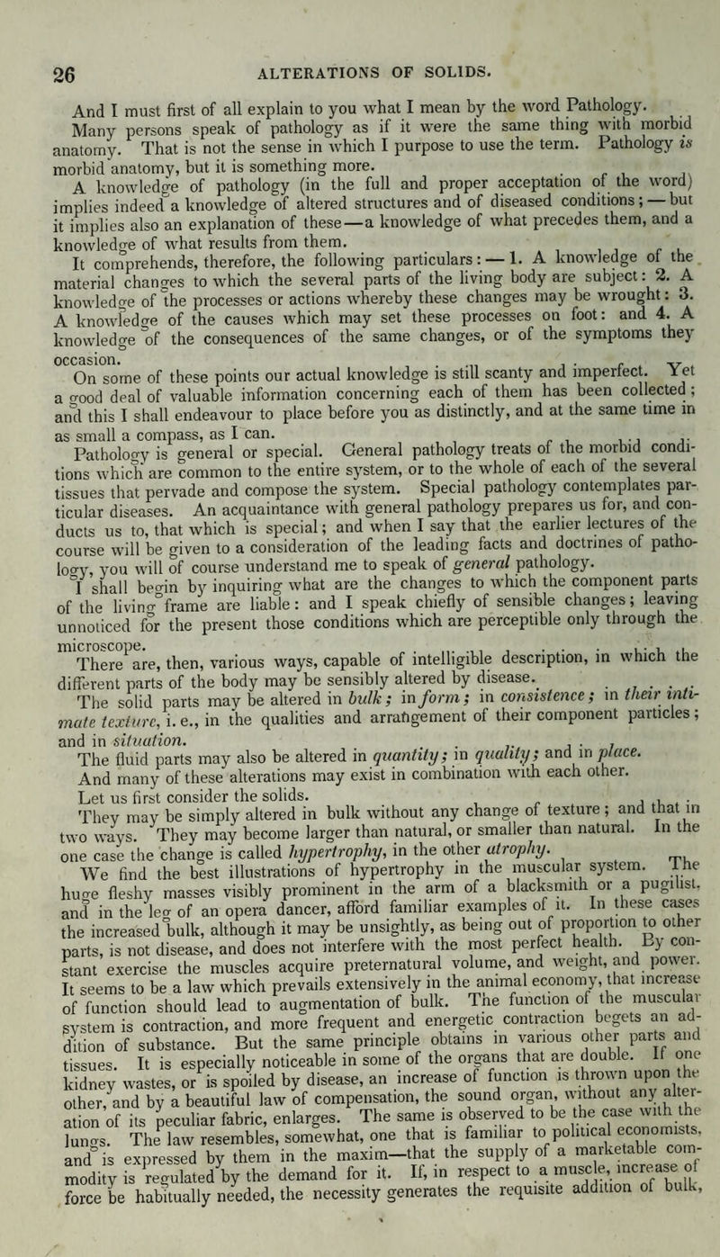 And I must first of all explain to you what I mean by the word Pathology. Many persons speak of pathology as if it were the same thing with morbid anatomy. That is not the sense in which I purpose to use the term. Pathology is morbid anatomy, but it is something more. A knowledge of pathology (in the full and proper acceptation of the word) implies indeed&a knowledge of altered structures and of diseased conditions; — but it implies also an explanation of these — a knowledge of what precedes them, and a knowledge of what results from them. It comprehends, therefore, the following particulars: — 1. A knowledge of the material changes to which the several parts of the living body are subject: 2. A knowledge of the processes or actions whereby these changes may be wrought: 3. A knowledge of the causes which may set these processes on foot: and 4. A knowledge of the consequences of the same changes, or of the symptoms they occasion. . , . . v On some of these points our actual knowledge is still scanty and imperfect. l et a o-ood deal of valuable information concerning each of them has been collected ; and this I shall endeavour to place before you as distinctly, and at the same time m as small a compass, as I can. Patholoo-y is general or special. General pathology treats of the morbid condi¬ tions which are common to the entire system, or to the whole of each of the several tissues that pervade and compose the system. Special pathology contemplates par¬ ticular diseases. An acquaintance with general pathology prepares us for, and con¬ ducts us to, that which is special; and when I say that the earlier lectures of the course will be given to a consideration of the leading facts and doctrines of patho¬ loo-y, you will of course understand me to speak of general pathology. I shall beoin by inquiring what are the changes to which the component parts of the livino°frame are liable: and I speak chiefly of sensible changes; leaving unnoticed for the present those conditions which are perceptible only through the There^ are, then, various ways, capable of intelligible description, in which the different parts of the body may be sensibly altered by disease.. The solid parts may be altered in bulk ; in form; in consistence; in their inti¬ mate texture, i. e., in the qualities and arrangement of their component particles; and in situation. . . . The fluid parts may also be altered in quantity; in quality; and in place. And many of these alterations may exist in combination with each other. Let us first consider the solids. . , . Thev may be simply altered in bulk without any change of texture; and that in two ways. They may become larger than natural, or smaller than natural, in the one case the change is called hypertrophy, in the other atrophy. We find the best illustrations of hypertrophy in the muscular system. Ihe huo-e fleshy masses visibly prominent in the arm of a blacksmith or a pugilist, and in the leo- of an opera dancer, afford familiar examples of it. In these cases the increased°bulk, although it may be unsightly, as being out of proportion to other parts, is not disease, and does not interfere with the most perfect health. By con¬ stant exercise the muscles acquire preternatural volume, and weight, and powei. It seems to be a law which prevails extensively in the animal economy, that increase of function should lead to augmentation of bulk. Tne function of the musculai system is contraction, and more frequent and energetic contraction begets an ad¬ dition of substance. But the same principle obtains in various other parts and tissues. It is especially noticeable in some of the organs that are double. It one kidney wastes, or is spoiled by disease, an increase of function is thrown upon tht other, and by a beautiful law of compensation, the sound organ, without anj alter¬ ation of its peculiar fabric, enlarges. The same is observed to be the case with the lungs. ThePlaw resembles, somewhat, one that is familiar to political economists, and is expressed by them in the maxim-that the supply of a marketable com¬ modity is regulated by the demand for it. It, in respect to a muscle, increase force be habitually needed, the necessity generates the requisite addition of bulk,