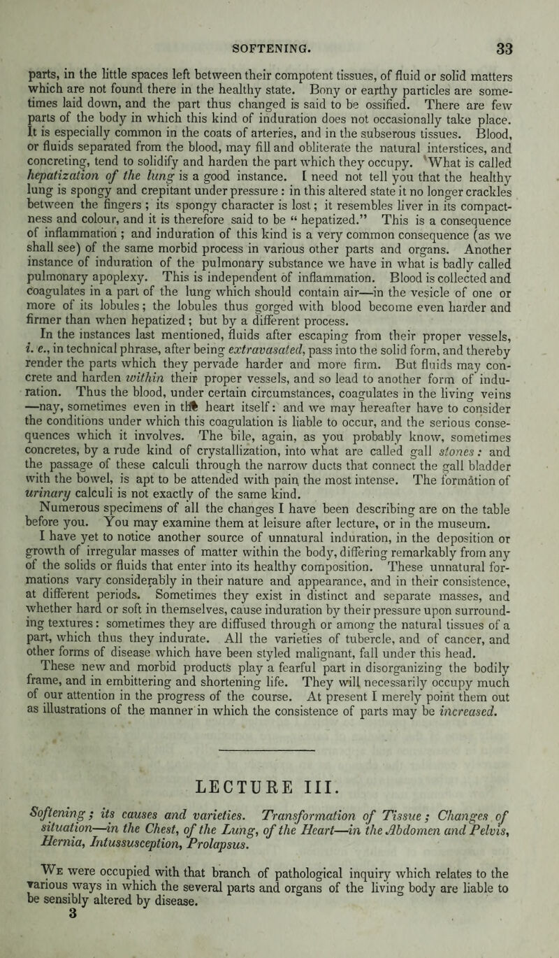 parts, in the little spaces left between their compotent tissues, of fluid or solid matters which are not found there in the healthy state. Bony or earthy particles are some¬ times laid down, and the part thus changed is said to be ossified. There are few parts of the body in which this kind of induration does not occasionally take place. It is especially common in the coats of arteries, and in the subserous tissues. Blood, or fluids separated from the blood, may fill and obliterate the natural interstices, and concreting, tend to solidify and harden the part which they occupy. 'What is called hepatization of the lung is a good instance. I need not tell you that the healthy lung is spongy and crepitant under pressure: in this altered state it no longer crackles between the fingers ; its spongy character is lost; it resembles liver in its compact¬ ness and colour, and it is therefore said to be “ hepatized.” This is a consequence of inflammation ; and induration of this kind is a very common consequence (as we shall see) of the same morbid process in various other parts and organs. Another instance of induration of the pulmonary substance we have in what is badly called pulmonary apoplexy. This is independent of inflammation. Blood is collected and coagulates in a part of the lung which should contain air—in the vesicle of one or more of its lobules; the lobules thus gorged with blood become even harder and firmer than when hepatized; but by a different process. In the instances last mentioned, fluids after escaping from their proper vessels, i. e., in technical phrase, after being extravasated, pass into the solid form, and thereby render the parts which they pervade harder and more firm. But fluids may con¬ crete and harden within their- proper vessels, and so lead to another form of indu¬ ration. Thus the blood, under certain circumstances, coagulates in the living veins —nay, sometimes even in tl# heart itself: and we may hereafter have to consider the conditions under which this coagulation is liable to occur, and the serious conse¬ quences which it involves. The bile, again, as you probably know, sometimes concretes, by a rude kind of crystallization, into what are called gall stones: and the passage of these calculi through the narrow ducts that connect the gall bladder with the bowel, is apt to be attended with pain the most intense. The formation of urinary calculi is not exactly of the same kind. Numerous specimens of all the changes I have been describing are on the table before you. You may examine them at leisure after lecture, or in the museum. I have yet to notice another source of unnatural induration, in the deposition or growth of irregular masses of matter within the body, differing remarkably from any of the solids or fluids that enter into its healthy composition. These unnatural for¬ mations vary considerably in their nature and appearance, and in their consistence, at different periods. Sometimes they exist in distinct and separate masses, and whether hard or soft in themselves, cause induration by their pressure upon surround¬ ing textures: sometimes they are diffused through or among the natural tissues of a part, which thus they indurate. All the varieties of tubercle, and of cancer, and other forms of disease which have been styled malignant, fall under this head. These new and morbid products play a fearful part in disorganizing the bodily frame, and in embittering and shortening life. They will necessarily occupy much of our attention in the progress of the course. At present I merely point them out as illustrations of the manner in which the consistence of parts may be increased. LECTURE III. Softening; its causes and varieties. Transformation of Tissue ; Changes of situation—in the Chest, of the Lung, of the Heart—in the Abdomen and Pelvis, Hernia, Intussusception, Prolapsus. We were occupied with that branch of pathological inquiry which relates to the various ways in which the several parts and organs of the living body are liable to be sensibly altered by disease.