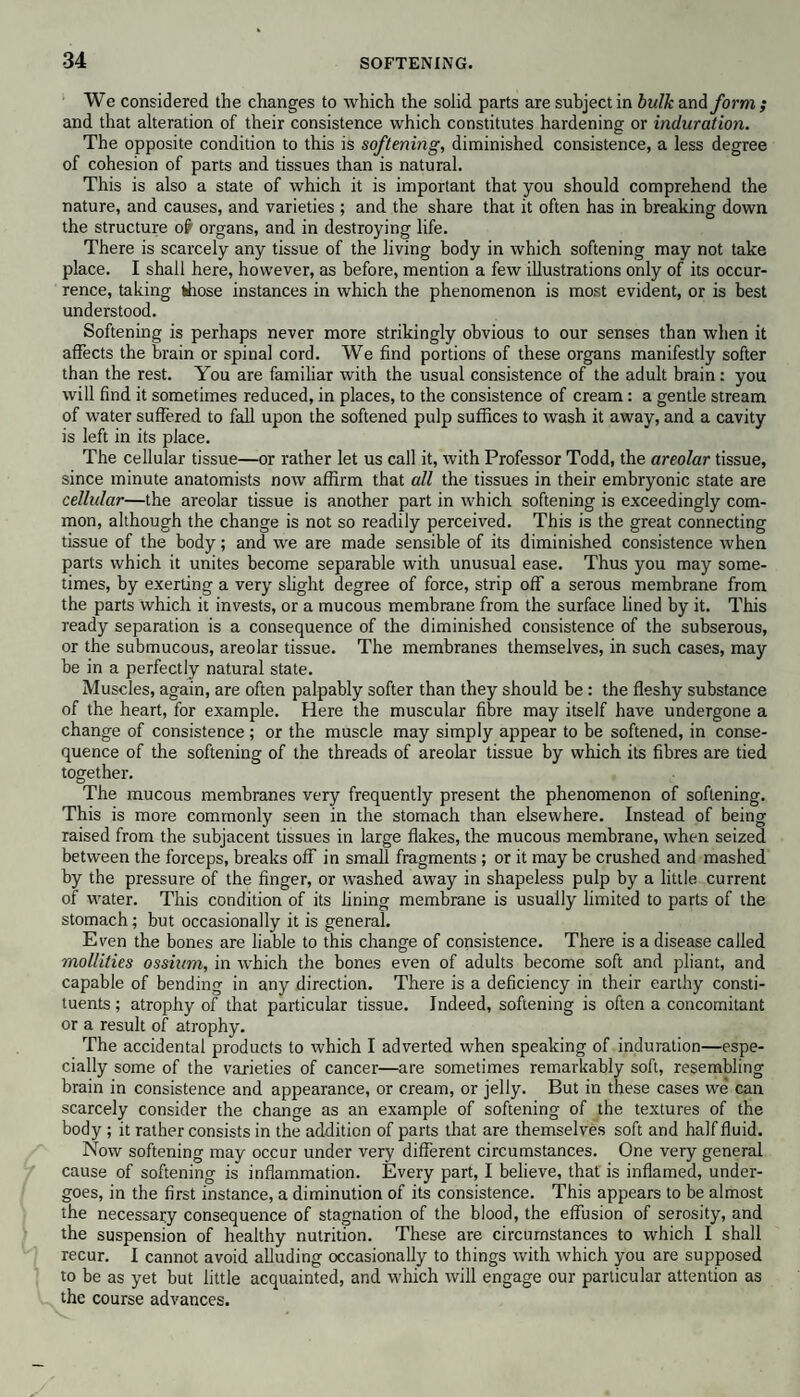 We considered the changes to which the solid parts are subject in bulk and form ; and that alteration of their consistence which constitutes hardening or induration. The opposite condition to this is softening, diminished consistence, a less degree of cohesion of parts and tissues than is natural. This is also a state of which it is important that you should comprehend the nature, and causes, and varieties ; and the share that it often has in breaking down the structure o£ organs, and in destroying life. There is scarcely any tissue of the living body in which softening may not take place. I shall here, however, as before, mention a few illustrations only of its occur¬ rence, taking ffiose instances in which the phenomenon is most evident, or is best understood. Softening is perhaps never more strikingly obvious to our senses than when it affects the brain or spinal cord. We find portions of these organs manifestly softer than the rest. You are familiar with the usual consistence of the adult brain: you will find it sometimes reduced, in places, to the consistence of cream: a gentle stream of water suffered to fall upon the softened pulp suffices to wash it away, and a cavity is left in its place. The cellular tissue—or rather let us call it, with Professor Todd, the areolar tissue, since minute anatomists now affirm that all the tissues in their embryonic state are cellulai—the areolar tissue is another part in which softening is exceedingly com¬ mon, although the change is not so readily perceived. This is the great connecting tissue of the body; and we are made sensible of its diminished consistence when parts which it unites become separable with unusual ease. Thus you may some¬ times, by exerting a very slight degree of force, strip off a serous membrane from the parts which it invests, or a mucous membrane from the surface lined by it. This ready separation is a consequence of the diminished consistence of the subserous, or the submucous, areolar tissue. The membranes themselves, in such cases, may be in a perfectly natural state. Muscles, again, are often palpably softer than they should be : the fleshy substance of the heart, for example. Here the muscular fibre may itself have undergone a change of consistence; or the muscle may simply appear to be softened, in conse¬ quence of the softening of the threads of areolar tissue by which its fibres are tied together. The mucous membranes very frequently present the phenomenon of softening. This is more commonly seen in the stomach than elsewhere. Instead of being raised from the subjacent tissues in large flakes, the mucous membrane, when seized between the forceps, breaks off in small fragments ; or it may be crushed and mashed by the pressure of the finger, or washed away in shapeless pulp by a little current of water. This condition of its lining membrane is usually limited to parts of the stomach; but occasionally it is general. Even the bones are liable to this change of consistence. There is a disease called mollities ossium, in which the bones even of adults become soft and pliant, and capable of bending in any direction. There is a deficiency in their earthy consti¬ tuents ; atrophy of that particular tissue. Indeed, softening is often a concomitant or a result of atrophy. The accidental products to which I adverted when speaking of induration—espe¬ cially some of the varieties of cancer—are sometimes remarkably soft, resembling brain in consistence and appearance, or cream, or jelly. But in these cases we can scarcely consider the change as an example of softening of the textures of the body ; it rather consists in the addition of parts that are themselves soft and half fluid. Now softening may occur under very different circumstances. One very general cause of softening is inflammation. Every part, I believe, that is inflamed, under¬ goes, in the first instance, a diminution of its consistence. This appears to be almost the necessary consequence of stagnation of the blood, the effusion of serosity, and the suspension of healthy nutrition. These are circumstances to which I shall recur. I cannot avoid alluding occasionally to things with which you are supposed to be as yet but little acquainted, and which will engage our particular attention as the course advances.