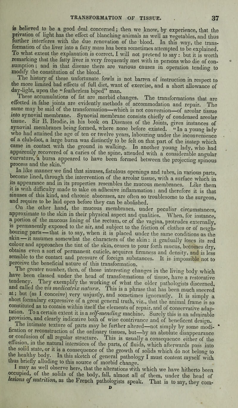 is believed to be a good deal concerned; then we know, by experience, that the privation of light has the effect of blanching animals as well as vegetables, and thus further interferes with the due renovation of the blood. In this way, the trans¬ formation of the liver into a fatty mass has been sometimes attempted to be explained. To what extent the explanation is correct, I will not pretend to say: but it is worth remarking that the fatty liver is very frequently met with in persons who die of con¬ sumption ; and in that disease there are various causes in operation tending to modify the constitution of the blood. The history of these unfortunate fowls is not barren of instruction in respect to the more limited bad effects of full diet, want of exercise, and a short allowance of day-light, upon the “ featherless biped” man. These accumulations of fat are morbid changes. The transformations that are effected in false joints are evidently methods of accommodation and repair. The same may be said of the transformation—which is not conversion—of areolar tissue into synovial membrane. Synovial membrane consists chiefly of condensed areolar tissue. Sir B. Brodie, in his book on Diseases of the Joints, gives instances of synovial membranes being formed, where none before existed. “In a youno- ladv who had attained the age of ten or twelve years, labouring under the inconvenience of a club-foot, a large bursa was distinctly to be felt on that part of the instep which came in contact with the ground in walking. In another young lady, who had apparently recovered of a caries of the spine, attended with a considerable angular curvature, a bursa appeared to have been formed between the projecting spinous process and the skin.” ° In like manner we find that sinuses, fistulous openings and tubes, in various parts, become lined, through the intervention of the areolar tissue, with a surface which in its appearance and in its properties resembles the mucous membranes. Like them it is with difficulty made to take on adhesive inflammation : and therefore it is that sinuses of this kind, and chronic abscesses, are often so troublesome to the surgeon, and require to be laid open before they can be abolished. On the other hand, the mucous membranes, under peculiar circumstances, approximate to the skin in their physical aspect and qualities. When, for instance] a portion of the mucous lining of the rectum, or of the vagina, protrudes externally, is permanently exposed to the air, and subject to the friction of clothes or of neicffi- bouring parts that is to say, when it is placed under the same conditions as die skin —it assumes somewhat the characters of the skin: it gradually loses its red colour and approaches the tint of the skin, ceases to pour forth mucus, becomes dry, obtains even a sort of permanent cuticle, acquires firmness and density, and is less sensible to the contact and pressure of foreign substances. It is impossible not to perceive the beneficial nature of this transformation. The greater number, then, of those interesting changes in the living body which have been classed under the head of transformations of tissue, have a restorative tendency They exemplify the working of what the older pathologists discerned, and called the vis meclicatrix naturae. This is a phrase that has been much sneered at; but (as I conceive) very unjustly, and sometimes ignorantly. It is simply a short formulary expressive of a great general truth, viz., that the'animal frame is so constituted as to contain within itself the elements of repair, and of conservative adap¬ tation. To a certain extent it is a self-mending machine. Surely this is an admirable provision, and clearly indicative both of wise contrivance and of beneficent desio-n. ihe intimate texture of parts may be further altered—not simply by some modi- * hcation or reconstruction of the ordinary tissues, but—by an absolute disappearance or confusion of all regular structure. This is usually a consequence either of the effusion, in the natural interstices of the parts, of fluids, which afterwards pass into m 1° ■ ,sta‘e’or 11 a consequence of the growth of solids which do not belong to the healthy body. In this sketch of general pathology I must content myself with thus briefly alluding to this source of morbid change. I may as well observe here, that the alterations with which we have hitherto been occupied, of the solids of the body, fall, almost all of them, under the head of lesions of nutrition, as the French pathologists speak. That is to say, they com- D