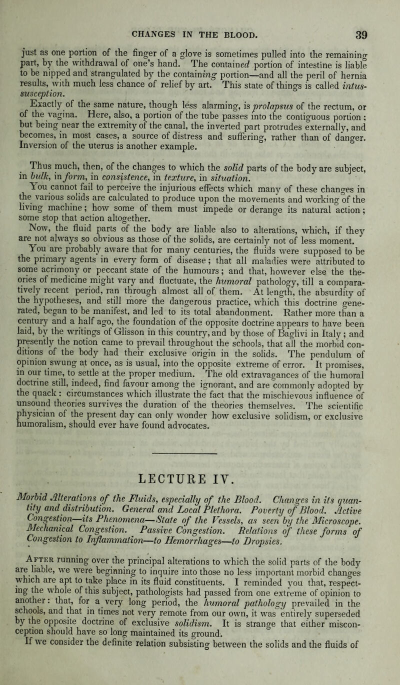 just as one portion of the finger of a glove is sometimes pulled into the remaining part, by the withdrawal of one’s hand. The container/ portion of intestine is liable to be nipped and strangulated by the containing portion—and all the peril of hernia results, with much less chance of relief by art. This state of things is called intus¬ susception. Exactly of the same nature, though less alarming, is prolapsus of the rectum, or of the vagina. Here, also, a portion of the tube passes into the contiguous portion ; but being near the extremity of the canal, the inverted part protrudes externally, and becomes, in most cases, a source of distress and suffering, rather than of danger. Inversion of the uterus is another example. Thus much, then, of the changes to which the solid parts of the body are subject, in bulk, in form, in consistence, in texture, in situation. Aou cannot fail to perceive the injurious effects which many of these changes in the various solids are calculated to produce upon the movements and working of the living machine; how some of them must impede or derange its natural action; some stop that action altogether. Now, the fluid parts of the body are liable also to alterations, which, if they are not always so obvious as those of the solids, are certainly not of less moment. You are probably aware that for many centuries, the fluids were supposed to be the primary agents in every form of disease; that all maladies were attributed to some acrimony or peccant state of the humours; and that, however else the the¬ ories of medicine might vary and fluctuate, the humoral pathology, till a compara¬ tively recent period, ran through almost all of them. At length, the absurdity of the hypotheses, and still more the dangerous practice, which this doctrine gene¬ rated, began to be manifest, and led to its total abandonment. Rather more than a century and a half ago, the foundation of the opposite doctrine appears to have been laid, by the writings of Glisson in this country, and by those of Baglivi in Italy; and presently the notion came to prevail throughout the schools, that all the morbid con¬ ditions of the body had their exclusive origin in the solids. The pendulum of opinion swung at once, as is usual, into the opposite extreme of error. It promises, in our time, to settle at the proper medium. The old extravagances of the humoral doctrine still, indeed, find favour among the ignorant, and are commonly adopted by the quack: circumstances which illustrate the fact that the mischievous influence of unsound theories survives the duration of the theories themselves. The scientific physician of the present day can only wonder how exclusive solidism, or exclusive humoralism, should ever have found advocates. LECTURE IV. Morbid Alterations of the Fluids, especially of the Blood. Changes in its quan¬ tity and distribution. General and Local Plethora. Poverty of Blood. Active Congestion—its Phenomena—State of the Vessels, as seen by the Microscope. Mechanical Congestion. Passive Congestion. Relations of these forms of Congestion to Inflammation—to Hemorrhages—to Dropsies. After running over the principal alterations to which the solid parts of the body are liable, we were beginning to inquire into those no less important morbid changes which are apt to take place in its fluid constituents. I reminded you that, respect¬ ing the whole of this subject, pathologists had passed from one extreme of opinion to another: that, for a very long period, the humored pathology prevailed in the schools, and that in times not very remote from our own, it was entirely superseded by the opposite doctrine of exclusive solidism. It is strange that either miscon¬ ception should have so long maintained its ground. If we consider the definite relation subsisting between the solids and the fluids of