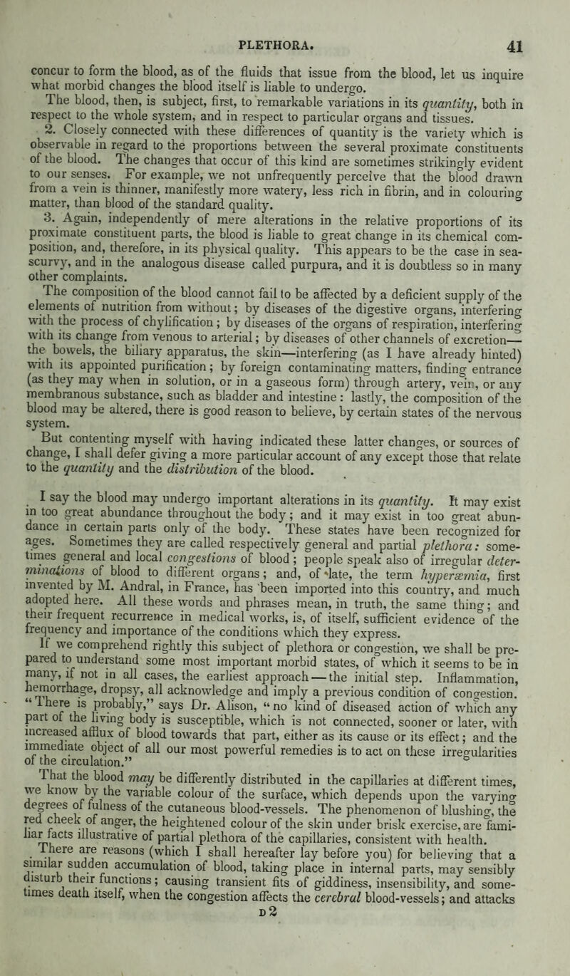 concur to form the blood, as of the fluids that issue from the blood, let us inquire what morbid changes the blood itself is liable to undergo. The blood, then, is subject, first, to remarkable variations in its quantity, both in respect to the whole system, and in respect to particular organs and tissues. ^ 2. Closely connected with these differences of quantity is the variety which is observable in regard to the proportions between the several proximate constituents of the blood. The changes that occur of this kind are sometimes strikingly evident to our senses. For example, we not unfrequently perceive that the blood drawn from a vein is thinner, manifestly more watery, less rich in fibrin, and in colouring matter, than blood of the standard quality. 3. Again, independently of mere alterations in the relative proportions of its proximate constituent parts, the blood is liable to great change in its chemical com¬ position, and, therefore, in its physical quality. This appears to be the case in sea- scurvy, and in the analogous disease called purpura, and it is doubtless so in many other complaints. The composition of the blood cannot fail to be affected by a deficient supply of the elements of nutrition from without; by diseases of the digestive organs, interfering with the process of chylification; by diseases of the organs of respiration, interfering with its change from venous to arterial; by diseases of other channels of excretion— the bowels, the biliary apparatus, the skin—interfering (as I have already hinted) whth its appointed purification; by foreign contaminating matters, finding entrance (as they may when in solution, or in a gaseous form) through artery, vein, or any membranous substance, such as bladder and intestine : lastly, the composition of the blood may be altered, there is good reason to believe, by certain states of the nervous system. But contenting myself with having indicated these latter changes, or sources of change, I shall defer giving a more particular account of any except those that relate to the quantity and the distribution of the blood. I say the blood may undergo important alterations in its quantity. It may exist in too great abundance throughout the body; and it may exist in too great abun¬ dance in certain parts only of the body. These states have been recognized for ages. Sometimes they are called respectively general and partial plethora: some¬ times general and local congestions of blood ; people speak also of irregular deter- mmctiions of blood to different organs; and, of date, the term liypersemia, first invented by M. Andral, in France, has been imported into this country, and much adopted here. All these vvords and phrases mean, in truth, the same thing; and their frequent recurrence in medical works, is, of itself, sufficient evidence of the frequency and importance of the conditions which they express. If we comprehend rightly this subject of plethora or congestion, we shall be pre¬ pared to understand some most important morbid states, of which it seems to be in many, if not in all cases, the earliest approach — the initial step. Inflammation, hemorrhage, dropsy, all acknowledge and imply a previous condition of congestion. i here is probably, says Dr. Alison, “ no kind of diseased action of which any part of the living body is susceptible, which is not connected, sooner or later, with increased afflux of blood towards that part, either as its cause or its effect; and the immediate object of ail our most powerful remedies is to act on these irregularities of the circulation.” ° That the blood may be differently distributed in the capillaries at different times, we know by the variable colour of the surface, which depends upon the varying decrees of fulness of the cutaneous blood-vessels. The phenomenon of blushing the red cheek of anger, the heightened colour of the skin under brisk exercise, arelami- Jiar facts illustrative of partial plethora of the capillaries, consistent with health. lhere are reasons (which I shall hereafter lay before you) for believing that a similar sudden accumulation of blood, taking place in internal parts, may Sensibly disturb their functions; causing transient fits of giddiness, insensibility, and some¬ times death itself, when the congestion affects the cerebral blood-vessels; and attacks d2