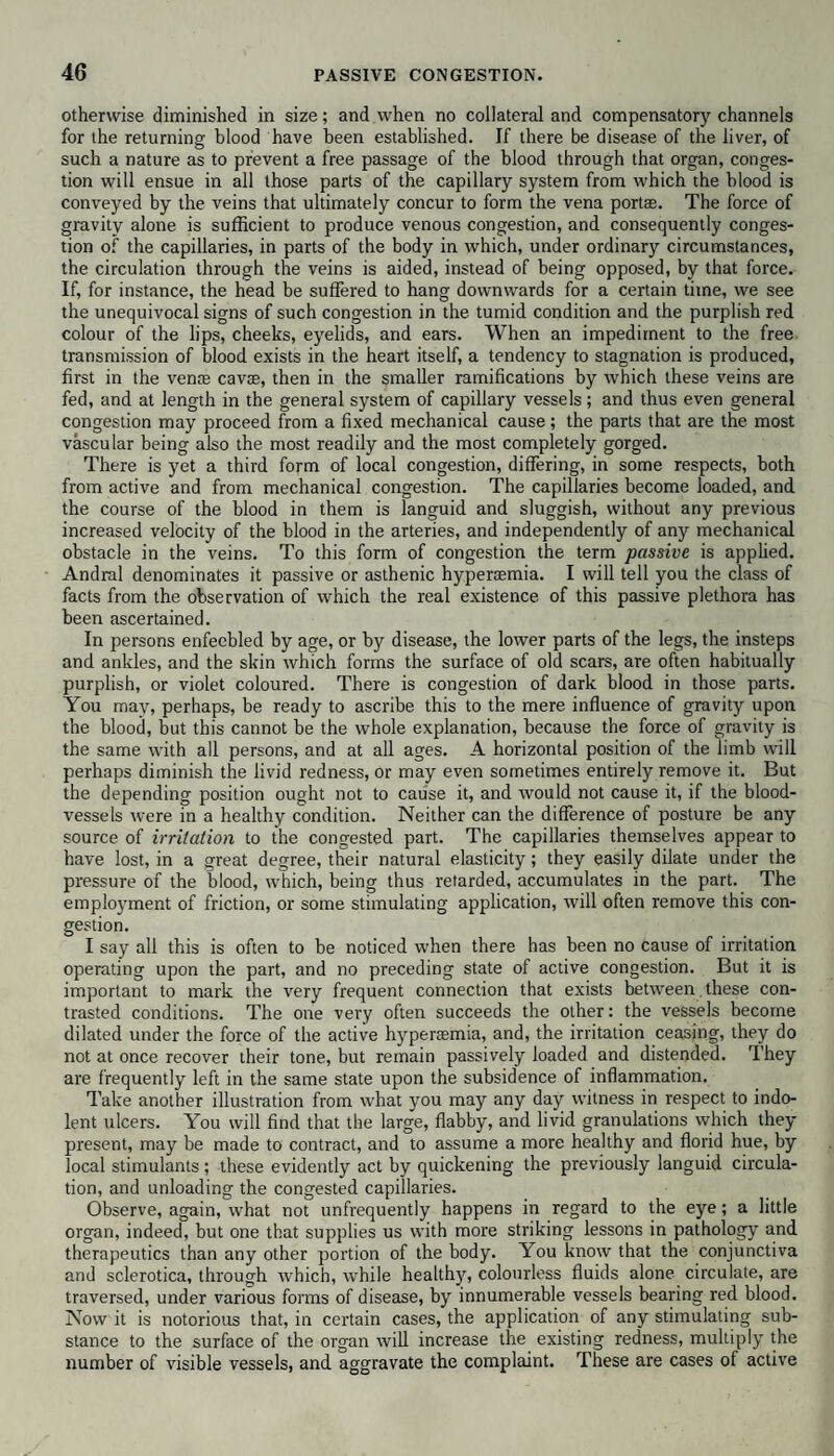 otherwise diminished in size; and when no collateral and compensatory channels for the returning blood have been established. If there be disease of the liver, of such a nature as to prevent a free passage of the blood through that organ, conges¬ tion will ensue in all those parts of the capillary system from which the blood is conveyed by the veins that ultimately concur to form the vena portas. The force of gravity alone is sufficient to produce venous congestion, and consequently conges¬ tion of the capillaries, in parts of the body in which, under ordinary circumstances, the circulation through the veins is aided, instead of being opposed, by that force. If, for instance, the head be suffered to hang downwards for a certain time, we see the unequivocal signs of such congestion in the tumid condition and the purplish red colour of the lips, cheeks, eyelids, and ears. When an impediment to the free transmission of blood exists in the heart itself, a tendency to stagnation is produced, first in the vente cavse, then in the smaller ramifications by which these veins are fed, and at length in the general system of capillary vessels; and thus even general congestion may proceed from a fixed mechanical cause; the parts that are the most vascular being also the most readily and the most completely gorged. There is yet a third form of local congestion, differing, in some respects, both from active and from mechanical congestion. The capillaries become loaded, and the course of the blood in them is languid and sluggish, without any previous increased velocity of the blood in the arteries, and independently of any mechanical obstacle in the veins. To this form of congestion the term passive is applied. Andral denominates it passive or asthenic hypertemia. I will tell you the class of facts from the observation of which the real existence of this passive plethora has been ascertained. In persons enfeebled by age, or by disease, the lower parts of the legs, the insteps and ankles, and the skin which forms the surface of old scars, are often habitually purplish, or violet coloured. There is congestion of dark blood in those parts. You may, perhaps, be ready to ascribe this to the mere influence of gravity upon the blood, but this cannot be the whole explanation, because the force of gravity is the same with all persons, and at all ages. A horizontal position of the limb will perhaps diminish the livid redness, or may even sometimes entirely remove it. But the depending position ought not to cause it, and would not cause it, if the blood¬ vessels were in a healthy condition. Neither can the difference of posture be any source of irritation to the congested part. The capillaries themselves appear to have lost, in a great degree, their natural elasticity; they easily dilate under the pressure of the blood, which, being thus retarded, accumulates in the part. The employment of friction, or some stimulating application, will often remove this con¬ gestion. I say all this is often to be noticed when there has been no cause of irritation operating upon the part, and no preceding state of active congestion. But it is important to mark the very frequent connection that exists between these con¬ trasted conditions. The one very often succeeds the other: the vessels become dilated under the force of the active hyperemia, and, the irritation ceasing, they do not at once recover their tone, but remain passively loaded and distended. They are frequently left in the same state upon the subsidence of inflammation. Take another illustration from what you may any day witness in respect to indo¬ lent ulcers. You will find that the large, flabby, and livid granulations which they present, may be made to contract, and to assume a more healthy and florid hue, by local stimulants; these evidently act by quickening the previously languid circula¬ tion, and unloading the congested capillaries. Observe, again, what not unfrequently happens in regard to the eye; a little organ, indeed, but one that supplies us with more striking lessons in pathology and therapeutics than any other portion of the body. You know that the conjunctiva and sclerotica, through which, while healthy, colourless fluids alone circulate, are traversed, under various forms of disease, by innumerable vessels bearing red blood. Now it is notorious that, in certain cases, the application of any stimulating sub¬ stance to the surface of the organ will increase the existing redness, multiply the number of visible vessels, and aggravate the complaint. These are cases of active